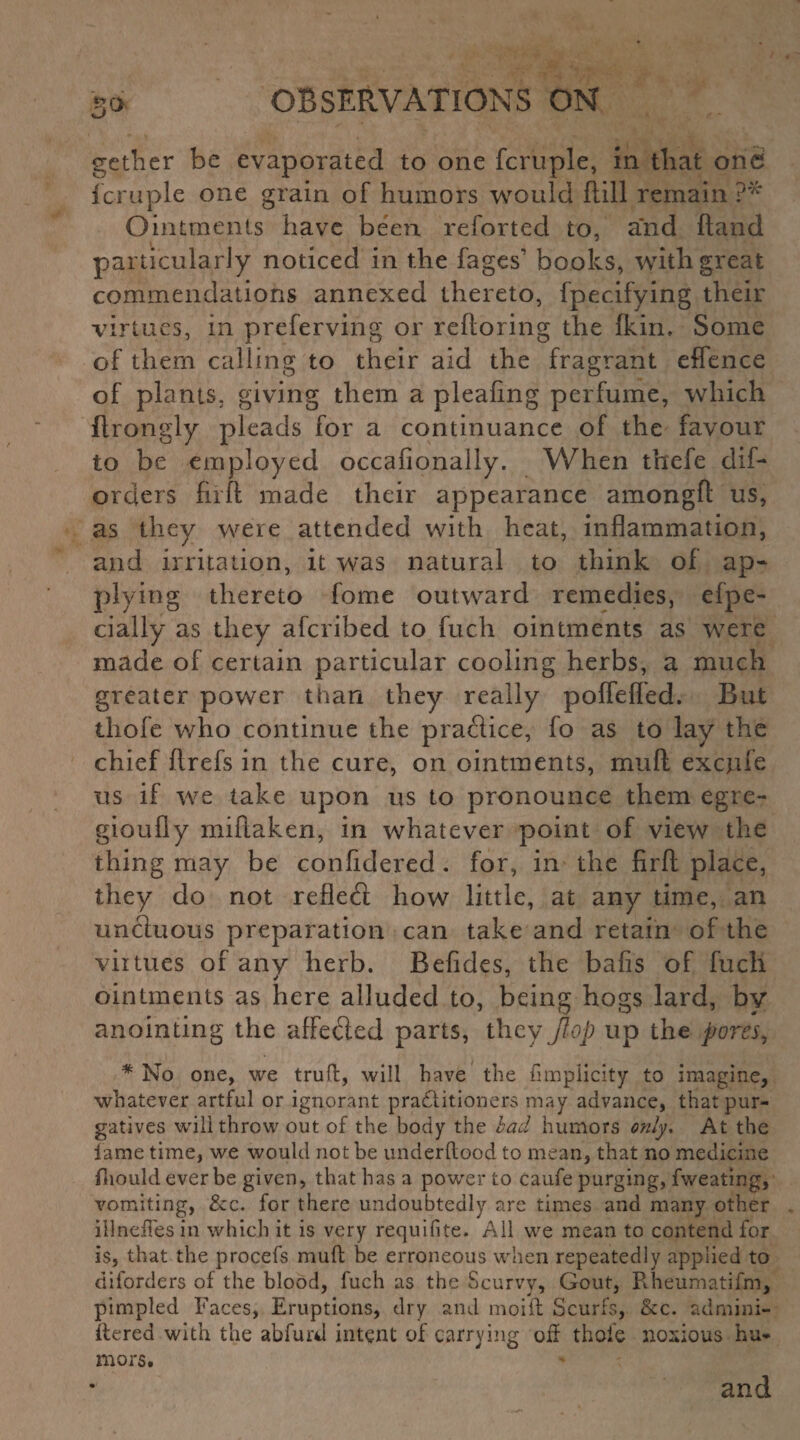 So gether be evaporated to one fcruple, in that one fcruple one grain of humors would (till remain ?'* Ointments have been reforted to, and hand particularly noticed in the fages books, with great commendations annexed thereto, fpecifying their virtues, in preferving or reftoring the Ikin, Some of them calling to their aid the fragrant effence of plants, giving them a pleafing perfume, which ftrongly pleads for a continuance of the favour to be employed occafionally. When thefe dif- orders firft made their appearance amongft us, as they were attended with heat, inflammation, and irritation, it was natural to think of ap¬ plying thereto fome outward remedies, efpe- cially as they aferibed to fuch ointments as were made of certain particular cooling herbs, a much greater power than they really poffeffed. But tliofe who continue the practice, fo as to lay the chief ftrefs in the cure, on ointments, muft excjue us if we take upon us to pronounce them egre- gioufly miftaken, in whatever point of view the thing may be confidered. for, in the firft place, they do not refled how little, at any time, an unctuous preparation can take and retain of the viitries of any herb. Befides, the bafis of fuch ointments as here alluded to, being hogs lard, by anointing the affeded parts, they flop up the pores, * No one, we truft, will have the fimplicity to imagine, whatever artful or ignorant practitioners may advance, that pur¬ gatives will throw out of the body the bad humors only. At the lame time, we would not be underftood to mean, that no medicine fhould ever be given, that has a power to caufe purging, fweating, vomiting, &c. for there undoubtedly are times and many other illnefiesin which it is very requisite. All we mean to contend for is, that the procefs muft be erroneous when repeatedly applied to diforders of the blood, fuch as the Scurvy, Gout, Rheumatifm, pimpled Faces, Eruptions, dry and mo ill Scurfs, See. admini- Ilered with the abfurd intent of carrying old thole noxious hu¬ mors. and