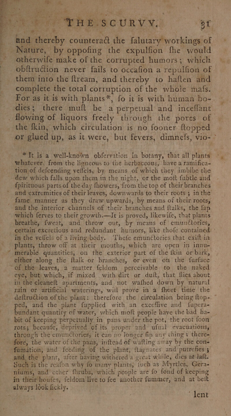 and thereby counteract the falutary workings of Nature, by oppofing the expulfion flic would otherwife make of the corrupted humors *, which qbftruCHon never fails to occafion a repulfion of them into the flream, and thereby to haflen and complete the total corruption of the whole mafs. For as it is with plants*, fo it is with human bo¬ dies ; there mult be a perpetual and inceffant flowing of liquors freely through the pores of the fkin, which circulation is no fooner flopped or glued up, as it were, but fevers, dimnefs, vio- # It is a well-known obfervation in botany, that all plants whatever from the ligneous to the herbaceous, have a ramifica¬ tion of defcencling veffeis, by means of which they imbibe the dew which falls upon them in the night, or the molt l'ubtle and fpirituous parts of the day fhowers, from the top of their branches and extremities of their leaves, downwards to their roots ; in the fame manner as they draw upwards, by means of their roots, and the interior channels of their branches and ltalks, the fap which ferves to their growth.—It is proved, likewife, that plants breathe, fweat, and throw out, by means of emundtories, certain excretions and redundant humors, like thofe contained in the vell'els of a living body. Thefe emundtories that cxift in plants, throw off- at their mouths, which are open in innu¬ merable quantities, on the exterior part of the ikin or bark, either along the {talk or branches, or even on the furface of the leaves, a matter feldom perceivable to the naked eye, but which, if mixed with dirt or dull, that ilies about in the cleaned: apartments, and not wafhed down by natural rain or artificial waterings, will prove in a fhort time the deftrudtion of the plant: therefore the circulation being {top¬ ped, and the plant fupplied with an excefiive and fupera- bundant quantity of water, which molt people have the bad ha¬ bit of keeping perpetually in pans under the pot, the root loon rots; becaufe, deprived of its propet and ufual evacuations, through the emunctoriesj it can no longer fin any thing ; there¬ fore, the water oi the pans, inftead of wafting away by the con- fumition, and feeding of the plant, ftagrwtes and putrefies ; and the plant, after having withered a great wlrde, dies at laft* Such is the realbn why 10 many plants, Inch as Myrtles, Gera¬ niums, and other fhrubs, which people are fo fond of keeping rn their houfes, feldom live to fee another fummer, and at belt always look fickly. lent