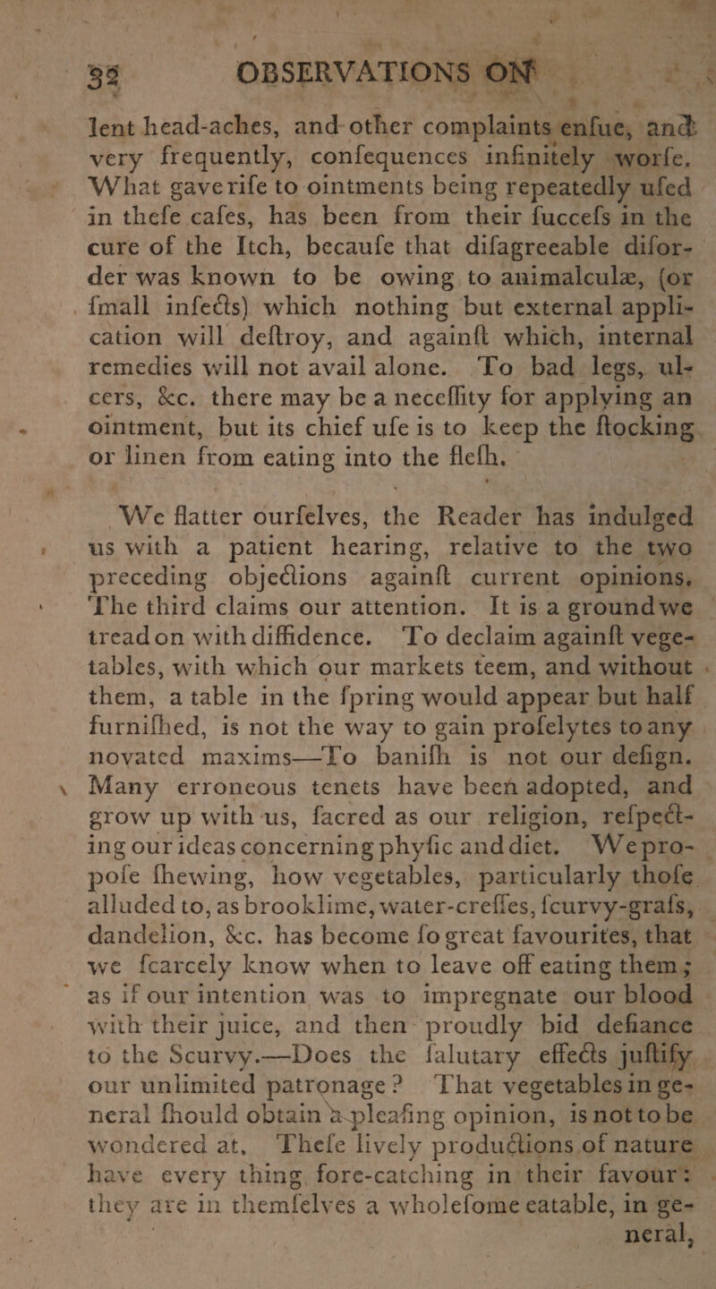 lent head-aclies, and other complaints enfue, and very frequently, confequences infinitely worfe. What gave rife to ointments being repeatedly ufed in thefe cafes, has been from their fuccefs in the cure of the Itch, becaufe that difagreeable difor- der was known to be owing to animalcule, (or fmali infers) which nothing but external appli¬ cation will deftroy, and againll which, internal remedies will not avail alone. To bad legs, ul¬ cers, 8cc. there may be a neceffity for applying an ointment, but its chief ufe is to keep the flocking or linen from eating into the flefh. 9 We flatter ourfelves, the Reader has indulged us with a patient hearing, relative to the two preceding objections againfl; current opinions. The third claims our attention. It is a ground we tread on with diffidence. To declaim againfl: vege¬ tables, with which our markets teem, and without them, a table in the fpring would appear but half furnilhed, is not the way to gain profelytes to any novated maxims—To banifli is not our defign. \ Many erroneous tenets have beeti adopted, and grow up with us, facred as our religion, refpeCt- ing our ideas concerning phyfic and diet. We pro- pole Chewing, how vegetables, particularly thofe alluded to, as brooklime, water-crefles, feurvy-grafs, dandelion, 8cc. has become fo great favourites, that we fcarcely know when to leave off eating them; as if our intention was to impregnate our blood with their juice, and then proudly bid defiance to the Scurvy.—Does the falutary effects juftify our unlimited patronage? That vegetables in ge¬ neral fhould obtain Vpleafing opinion, is not to be wondered at. Thefe lively productions of nature have every thing fore-catching in their favour: they are in themfelves a wholefome eatable, in ge¬ neral.
