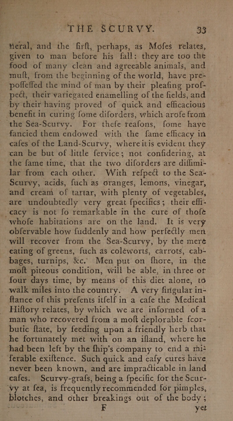 tleral, and the firft, perhaps, as Mofes relates, given to man before his fall: they are too the food of many clean and agreeable animals, and mult, from the beginning of the world, have pre- poffefTed the mind of man by their pleafing prof- ped, their variegated enamelling of the fields, and by their having proved of quick and efficacious benefit in curing fome diforders, which arofe front the Sea-Scurvy. For thefe reafons, fome have fancied them endowed with the fame efficacy iri cafes of the Land-Scurvy, where it is evident they can be but of little fervice ; not confidering, at the fame time, that the two diforders are diffimi- lar from each other. With refped to the Sea- Scurvy, acids, fuch as oranges, lemons, vinegar, and cream of tartar, with plenty of vegetables, are undoubtedly very great fpecifics; their effi¬ cacy is not fo remarkable in the cure of thofe whofe habitations are on the land. It is very obfervable how fuddenly and how perfedly meri will recover from the Sea-Scurvy, by the merfc eating of greens, fuch as coleworts, carrots, cab¬ bages, turnips, &c. Men put on fhore, in the moll piteous condition, will be able, in three or four days time, by means of this diet alone, to walk miles into the country. A very fiilgular in- ftance of this prefents itfelf in a cafe the Medical Hiftory relates, by which we are informed of a man who recovered from a moft deplorable fcor- butic Rate, by feeding upon a friendly herb that he fortunately met with on an ifland, where he had been left by the fhip’s company to end a rni- fcrable exiflence. Such quick and eafy cures have never been known, and are impracticable in land cafes. Scurvy-gi'afs, being a fpecific for the Scur¬ vy at fea, is frequently recommended for pimples, blotches, and other breakings out of the body ; — F yet