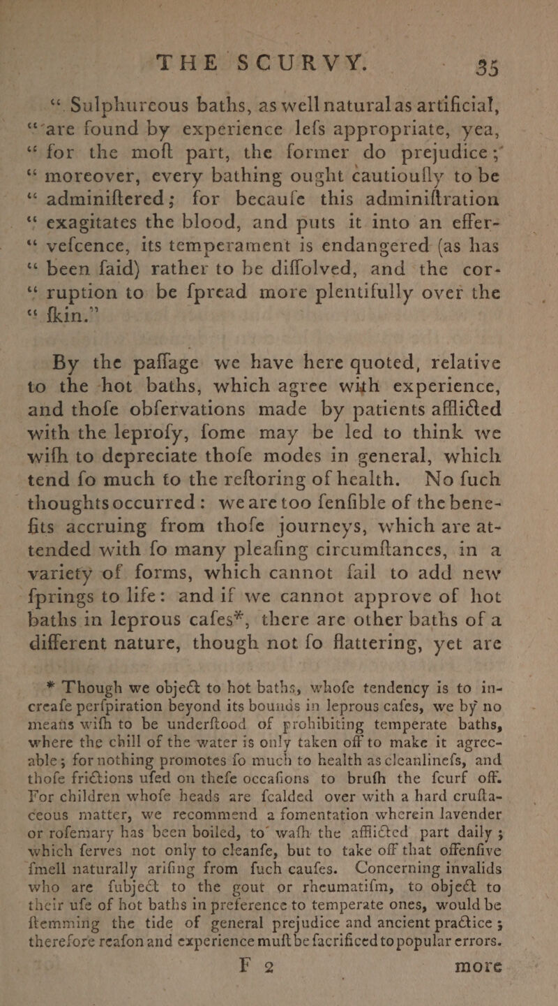 “ Sulphureous baths, as well natural as artificial, “ are found by experience lefs appropriate, yea, “ for the moft part, the former do prejudice; “ moreover, every bathing ought cautioufly to be “ adminiftered; for becaufe this adminiftration “ exagitates the blood, and puts it into an effer- “ vefcence, its temperament is endangered (as has “ been faid) rather to be diffolved, and the cor* “ ruption to be fpread more plentifully over the « {kin/1 By the paffage we have here quoted, relative to the hot baths, which agree with experience, and thofe obfervations made by patients affli&ed with the leprofy, fome may be led to think we wifh to depreciate thofe modes in general, which tend fo much to the refloring of health. No fuch thoughts occurred : we are too fenfible of the bene¬ fits accruing from thofe journeys, which are at¬ tended with fo many pleafing circumftances, in a variety of forms, which cannot fail to add new fprings to life: and if we cannot approve of hot baths in leprous cafes*, there are other baths of a different nature, though not fo flattering, yet are * Though we object to hot baths, whofe tendency is to in- creafe perfpiration beyond its bounds in leprous cafes, we by no means wifn to be underftood of prohibiting temperate baths, where the chill of the water is only taken off to make it agree¬ able; for nothing promotes fo much to health as clcanlinefs, and thofe fridtions ufed on thefe occafions to bruih the feurf off. For children whofe heads are fealded over with a hard crufta- ceous matter, we recommend a fomentation wherein lavender or rofemary has been boiled, to wafh the affiidfed part daily ; which ferves not only to cleanfe, but to take off that offenfive fmell naturally arifing from fuch caufes. Concerning invalids who are fubjedl to the gout or rheumatifm, to objedf to their ufe of hot baths in preference to temperate ones, would he ftemming the tide of general prejudice and ancient practice ; therefore rcafon and experience muff be facrificed to popular errors. F 2 more