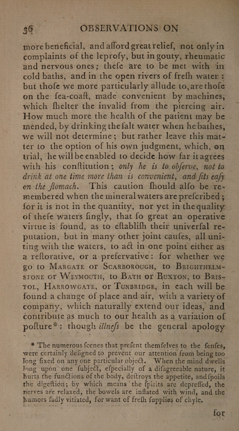 more beneficial, and afford great relief, not only in complaints of the leprofy, but in gouty, rheumatic and nervous ones,* thele are to be met with in cold baths, and in the open rivers of frelh water : but thofe we more particularly allude to,arethofe on the fea-coaft, made convenient by machines, which fhelter the invalid from the piercing air. How much more the health of the patient may be mended, by drinking the fait water when he bathes, we will not determine; but rather leave this mat¬ ter to the option of his own judgment, which, on trial, he will be enabled to decide how far it agrees with his conflitution; only he is to obferve, not to drink at one time more than is convenient, and fits eafy on the Jlomach. This caution fliould alfo be re¬ membered when the mineral waters are preferibed ; for it is not in the quantity, nor yet in the quality of thefe waters fingly, that fo great an operative virtue is found, as to effablifh their univerfal re¬ putation, but in many other joint caufes, all uni¬ ting with the waters, to ad in one point either as a refforative, or a prefervative : for whether we go to Margate or Scarborough, to Brighthelm- stone or Weymouth, to Bath or Buxton, to Bris¬ tol, Harrowgate, or Tunbridge, in each will be found a change of place and air, with a variety of company, which naturally extend our ideas, and contribute ps much to our health as a variation of pofture*: though illnefs be the general apology * The numerous feenes that prefent themfelves to the fenfes, were certainly defigned to prevent our attention from being too long fixed on any one particular object. When the mind dwells Jong upon one fubjedf, efpecially of a difagreeable nature, it hurts the functions of the body, deftroys the appetite, andfpoils the digeftiori; by which means the fpirits are deprefied, the nerves are relaxed, the bowels are inflated with wind, and the humors fadly vitiated, for want of frefh fupplies of chyle.