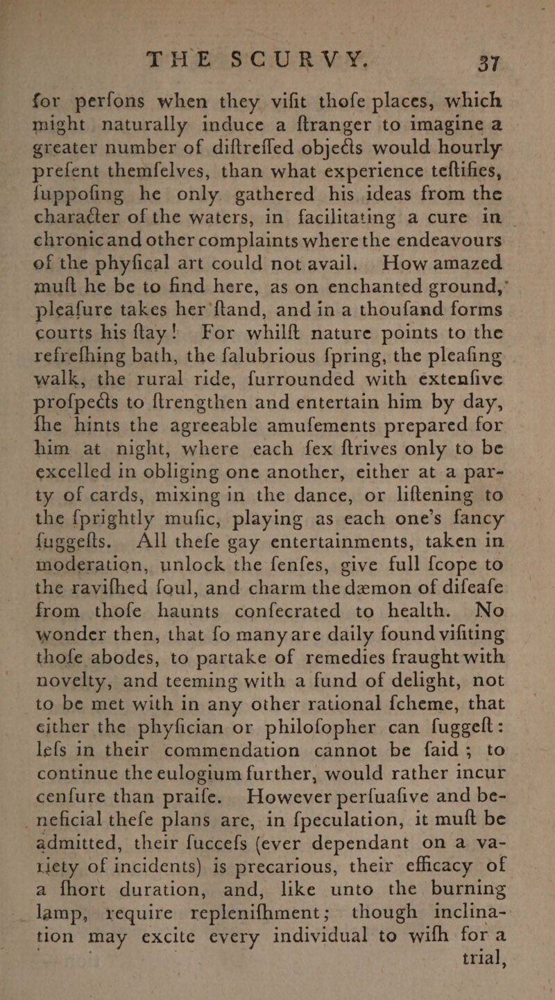 for perfons when they vifit thofe places, which might naturally induce a ftranger to imagine a greater number of diftreffed objefts would hourly prefent themfelves, than what experience teftifies, luppofing he only gathered his ideas from the character of the waters, in facilitating a cure in chronic and other complaints where the endeavours of the phyfical art could not avail. How amazed jmuft he be to find here, as on enchanted ground,’ pleafure takes her hand, and in a thoufand forms courts his ftay! For whilfl nature points to the refrefhing bath, the falubrious fpring, the pleafing walk, the rural ride, furrounded with extenfive profpe&s to flrengthen and entertain him by day, fhe hints the agreeable amufements prepared for him at night, where each fex flrives only to be excelled in obliging one another, either at a par¬ ty of cards, mixing in the dance, or liftening to the fprightly mufic, playing as each one’s fancy fuggefts. All thefe gay entertainments, taken in moderation, unlock the fenfes, give full fcope to the ravilhed foul, and charm the daemon of difeafe from thofe haunts confecrated to health. No wonder then, that fo many are daily found vifiting thofe abodes, to partake of remedies fraught with novelty, and teeming with a fund of delight, not to be met with in any other rational fcheme, that either the phyfician or philofopher can fuggeft: lefs in their commendation cannot be faid ; to continue the eulogium further, would rather incur cenfure than praife. However perfuafive and be¬ neficial thefe plans are, in fpeculation, it mud be admitted, their fuccefs (ever dependant on a va¬ riety of incidents) is precarious, their efficacy of a fhort duration, and, like unto the burning lamp, require replenifhment; though inclina¬ tion may excite every individual to wifh for a trial,