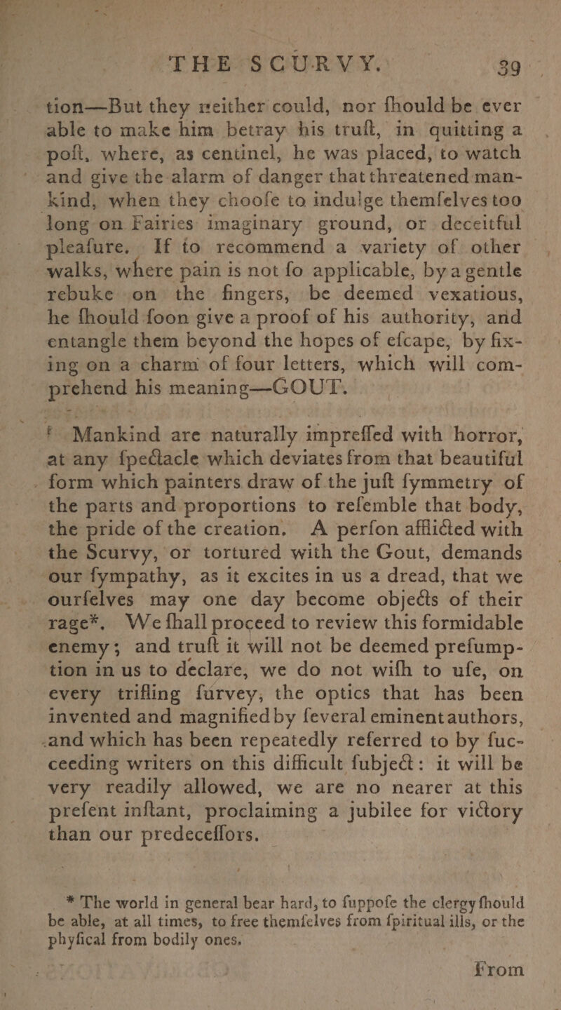 tion—But they neither could, nor ihould be ever able to make him betray his truft, in quitting a poft, where, as centinel, he was placed, to watch and give the alarm of danger that threatened man¬ kind, when they c-hoofe to indulge themfelves too long on Fairies imaginary ground, or deceitful pleafure. If to recommend a variety of other walks, where pain is not fo applicable, by a gentle rebuke on the fingers, be deemed vexatious, he Ihould foon give a proof of his authority, and entangle them beyond the hopes of efcape, by fix¬ ing on a charm of four letters, which will com¬ prehend his meaning—GOUT. Mankind arc naturally impreffed with horror, at any fpedaclc which deviates from that beautiful form which painters draw of the juft fymmetry of the parts and proportions to referable that body, the pride of the creation. A perfon afflided with the Scurvy, or tortured with the Gout, demands our fympathy, as it excites in us a dread, that we ourfelves may one day become objeds of their rage*. We fhall proceed to review this formidable enemy; and truft it will not be deemed prefump- tion in us to declare, we do not wifh to ufe, on every trifling furvey, the optics that has been invented and magnifiedby feveral eminent authors, and which has been repeatedly referred to by fuc- ceeding writers on this difficult fubjed : it will be very readily allowed, we are no nearer at this prefent inftant, proclaiming a jubilee for vidory than our predeceffors. # l * ■\ * The world in general bear hard, to fuppofe the clergy fhould be able, at ail times, to free themfelves from fpiritual ills, or the phyfical from bodily ones. From