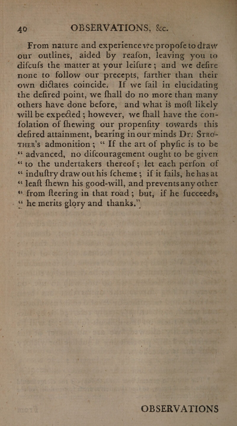 f From nature and experience wepropofe to dfaw our outlines, aided by reafon, leaving you to difcufs the matter at your leifure ; and wc defire none to follow our precepts, farther than their own didates coincide. If we fail in elucidating the defired point, we fhall do no more than many others have done before, and what is moft likely will be expeded ; however, we fhall have the con- folation of fhewing our propenfity towards this defired attainment, bearing in our minds Dr; Stro¬ ther’s admonition; “ If the art of phyfic is to be “ advanced, no difeouragement ought to be given <c to the undertakers thereof; let each perfon of “ induftry draw out his fcheme ; if it fails, he has at 46 leaft fhewn his good-will, and prevents any other from fleering in that road ; but, if he fucceeds* • “ he merits glory and thanks.” v A OBSERVATIONS
