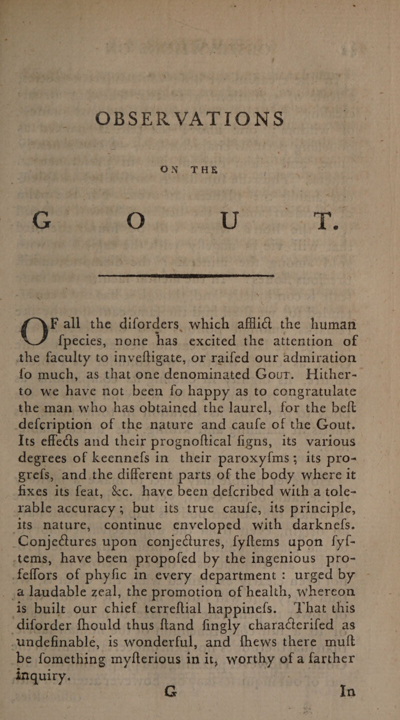 ' \ OBSERVATIONS ON THE OF all the diforders which afflid the human fpecies, none has excited the attention of the faculty to invefligate, or raifed our admiration fo much, as that one denominated Gout. Hither¬ to we have not been fo happy as to congratulate the man who has obtained the laurel, for the belt defcription of the nature and caufe of the Gout. Its effeds and their prognoftical figns, its various degrees of keennefs in their paroxyfms; its pro- grefs, and the different parts of the body where it fixes its feat, See. have been deferibed with a tole¬ rable accuracy; but its true caufe, its principle, its nature, continue enveloped with darknefs. Conjedures upon conjedures, fyftems upon fyf- tems, have been propofed by the ingenious pro- feffors of phyfic in every department : urged by a laudable zeal, the promotion of health, whereon is built our chief terreflial happinefs. That this diforder fhould thus fland fingly charaderifed as undefinable, is wonderful, and {hews there muff be fomething mylf erious in it, worthy of a farther inquiry. G In f* G