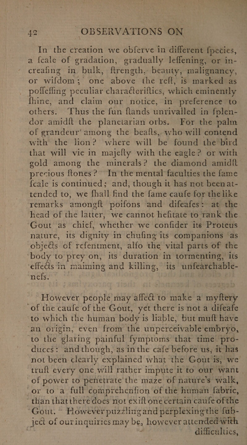 In the creation we obferve in different fpecies, a fcale of gradation, gradually leffening, or in- creafing in bulk, flrength, beauty, malignancy, or wifdom; one above the reft, is marked as poffeifmg peculiar charaderiltics, which eminently fhine, and claim our notice, in preference to others. Thus the fun hands unrivalled in fplen- dor amidft the planetarian orbs. For the palm of grandeur' among the beads, who will contend with the lion ? where will be found the bird that will vie in majefly with the eagle ? or with gold among the minerals ? the diamond amidfl precious Hones ? In the mental faculties the fame fcale is continued; and, though it has not been at¬ tended to, we fhall find the fame caufe for the like remarks among!! poifons and difeafes : at the head of the latter, we cannot hefitate to rank the Gout as chief, whether we confider its Proteus nature, its dignity in chufing its companions as objeds of refentment, alfo the vital parts of the body to prey on, its duration in tormenting, its effeds in maiming and killing, its unfearchabJe- nefs. However people may affed to make a myftery of the caufe of the Gout, yet there is not a difeafe to which the human body is liable, but muff have an origin, even from the unperceivable embryo, to the glaring painful fymptoms that time pro¬ duces : and though, as in the cafe before us,' it has not been clearly explained what the Gout is, we trufl every one will rather impute it to our want of power to penetrate the maze of nature’s walk, or to a full comprehcnhon of the human fabric, than that there does not exifl one certain caufe of the Gout. However puzzling and perplexing the fub- jed of our inquiries may be, however attended with difficulties,