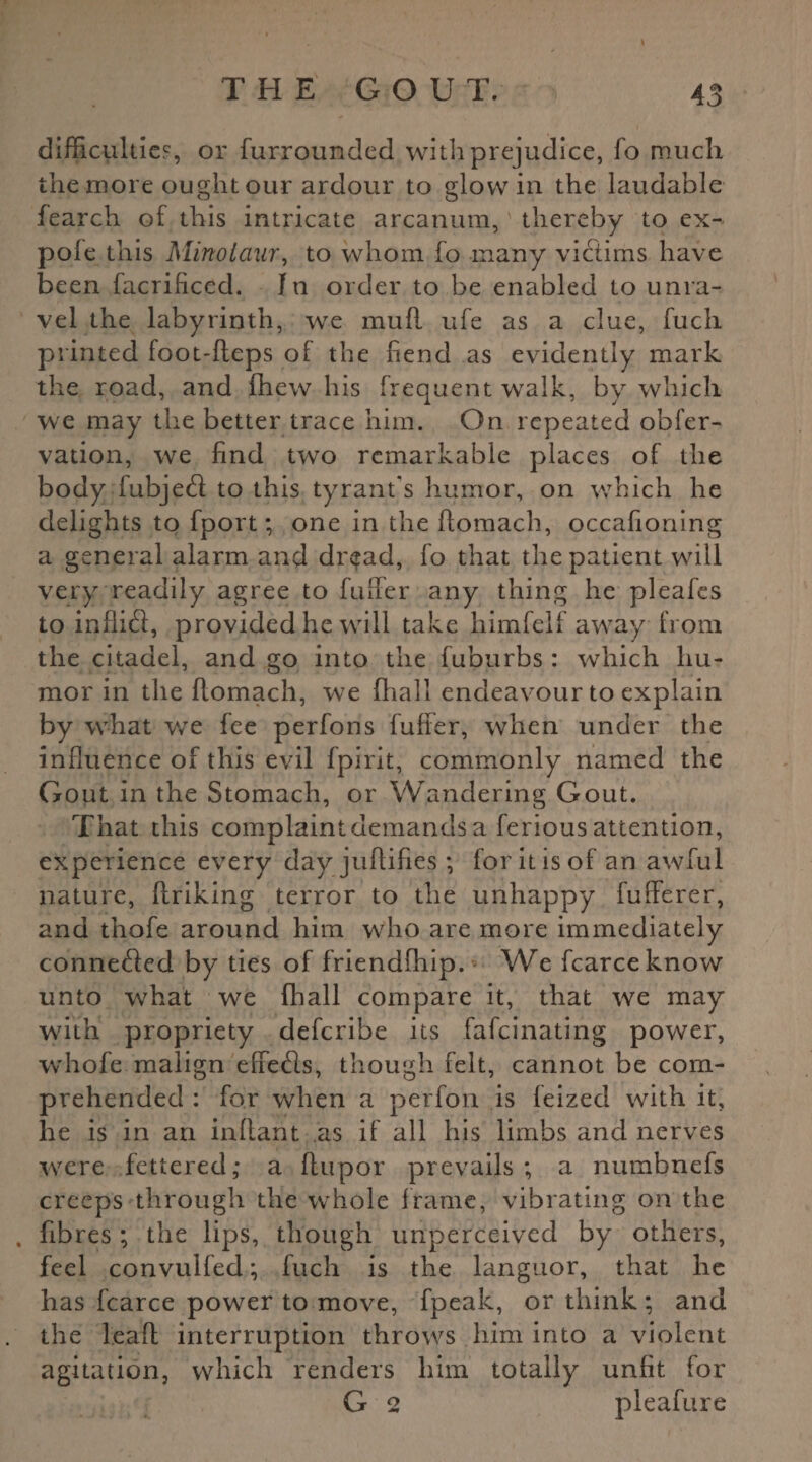 difficulties, or {unrounded with prejudice, fo much the more ought our ardour to glow in the laudable fearch of this intricate arcanum, thereby to ex- pofe this Minotaur, to whom fo many victims have been facrificed. In order to be enabled to unra¬ vel the labyrinth, we muff ufe as a clue, fuck printed loot-fleps of the hend as evidently mark the road, and {hew his frequent walk, by which we may the better trace him. On repeated obfer- vation, we find two remarkable places of the body lubjetfl to this tyrant's humor, on which he delights to fport; one in the ftomach, occafioning a general alarm and dread, fo that the patient will very readily agree to fulfer any thing he pleafes to inflift, provided he will take himfclf away from the citadel, and go into the fuburbs: which hu¬ mor in the Aomach, we fliall endeavour to explain by what we fee perfons fuffer, when under the influence of this evil fpirit, commonly named the Gout in the Stomach, or Wandering Gout. That this complaint demands a ferious attention, experience every dayjuftifies ; foritisof an awful nature, firiking terror to the unhappy fufferer, and thofe around him who are more immediately conneifled by ties of friendfhip. We fcarceknow unto what we fhall compare it, that we may with propriety deferibe its fafeinating power, whofe malign efiefls, though felt, cannot be com¬ prehended : for when a perfon is feized with it, he is in an inflant as if all his limbs and nerves were fettered,* a ftupor prevails ; a numbnefs creeps through the whole frame, vibrating on the . fibres ; the lips, though unperceived by others, feel convulfed; fuch is the languor, that he has fcarce power to move, fpeak, or think; and the lead interruption throws him into a violent agitation, which renders him totally unfit for G 2 pleafure