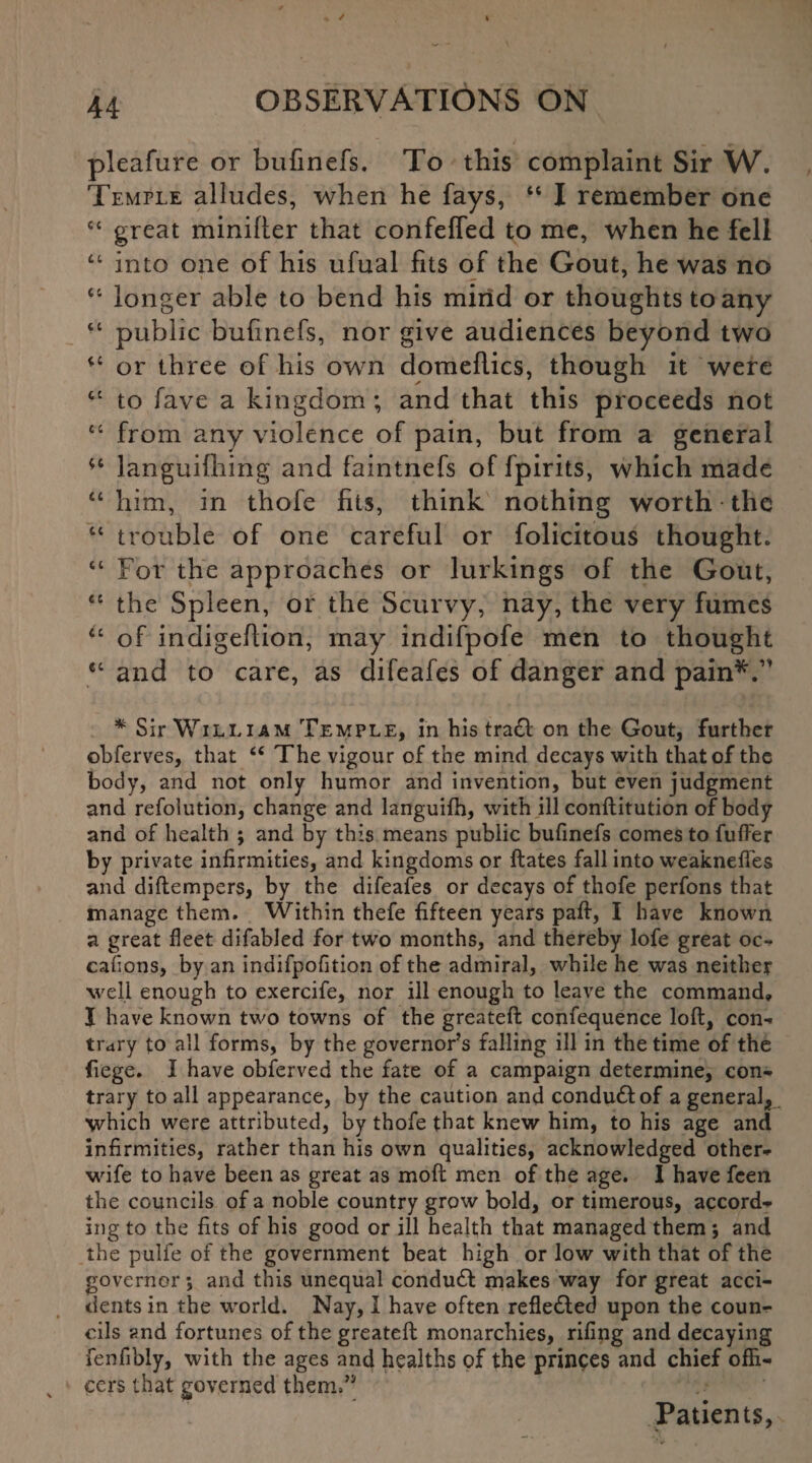 pleafure or bufinefs. To this complaint Sir W. Temple alludes, when he fays, “ I remember one “ great minifler that confeffed to me, when he fell “ into one of his ufual fits of the Gout, he was no “ longer able to bend his mind or thoughts to any “ public bufinefs, nor give audiences beyond two “ or three of his own domeflics, though it were “ to fave a kingdom ; and that this proceeds not “ from any violence of pain, but from a general *c languifhing and faintnefs of fpirits, which made “him, in thofe fits, think nothing worth the “ trouble of one careful or folicitous thought. “ For the approaches or lurkings of the Gout, “ the Spleen, or the Scurvy, nay, the very fumes “ of indigefiion, may indifpofe men to thought et and to care, as difeafes of danger and pain*.1’ * Sir William Temple, in his tra£l on the Gout, further ©bferves, that “ The vigour of the mind decays with that of the body, and not only humor and invention, but even judgment and refolution, change and languifh, with ill conftitution of body and of health ; and by this means public bufinefs comes to fuffer by private infirmities, and kingdoms or ftates fall into weaknefies and diflempers, by the difeafes or decays of thofe perfons that manage them. Within thefe fifteen years paft, I have known a great fleet difabled for two months, and thereby lofe great oc- caflons, by an indifpofition of the admiral, while he was neither well enough to exercife, nor ill enough to leave the command, I have known two towns of the greateft conference loft, con¬ trary to all forms, by the governor’s falling ill in the time of the fiege. I have obferved the fate of a campaign determine, con¬ trary to all appearance, by the caution and condudtof a general* which were attributed, by thofe that knew him, to his age and infirmities, rather than his own qualities, acknowledged other- wife to have been as great as moft men of the age. I have fcen the councils of a noble country grow bold, or timerous, accord¬ ing to the fits of his good or ill health that managed them ; and the pulfe of the government beat high or low with that of the governor *, and this unequal conduft makes way for great acci¬ dents in the world. Nay, I have often reflected upon the coun¬ cils and fortunes of the greateft monarchies, rifing and decaying fenfibly, with the ages and healths of the princes and chief offi¬ cers that governed them/* Patients,