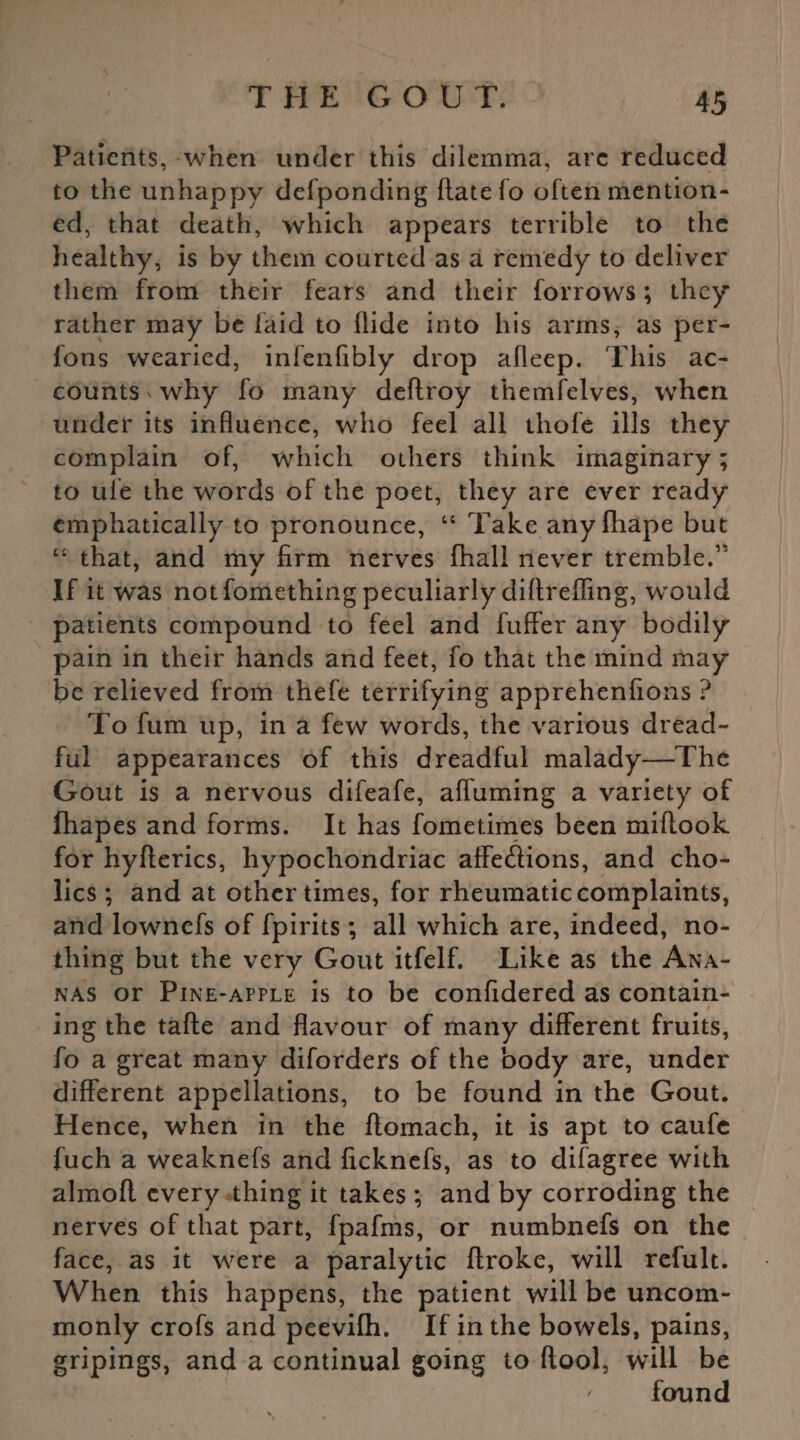 Patients, when under this dilemma, arc reduced to the unhappy defponding flatefo often mention¬ ed, that death, which appears terrible to the healthy, is by them courted as a remedy to deliver them from their fears and their forrows; they rather may be laid to Hide into his arms, as per- fons wearied, infenfibly drop afleep. This ac¬ counts v why fo many deftroy themfelves, when under its influence, who feel all thole ills they complain of, which others think imaginary; to ule the words of the poet, they are ever ready emphatically to pronounce, “ Take anyfhape but 14 that, and mv firm nerves fhall never tremble.1' If it was not fomething peculiarly diftrefling, would patients compound to feel and fuffer any bodily pain in their hands and feet, fo that the mind may be relieved from thefe terrifying apprehenfions ? To fum up, in a few words, the various dread¬ ful appearances of this dreadful malady—The Gout is a nervous difeafe, afluming a variety of fhapes and forms. It has fometimes been miflook for hyfterics, hypochondriac affe&ions, and cho- lics ; and at other times, for rheumatic complaints, and lownefs of fpirits ; all which are, indeed, no¬ thing but the very Gout itfelf. Like as the Ana¬ nas or Pine-apfle is to be confidered as contain¬ ing the tafte and flavour of many different fruits, fo a great many diforders of the body are, under different appellations, to be found in the Gout. Hence, when in the flomach, it is apt to caufc fuch a weaknefs and ficknefs, as to difagree with almofl every thing it takes ; and by corroding the nerves of that part, fpafms, or numbnefs on the face, as it were a paralytic flroke, will refult. When this happens, the patient will be uncom¬ monly crofs and peevifh. If in the bowels, pains, gripings, and a continual going to (tool, will be ' found