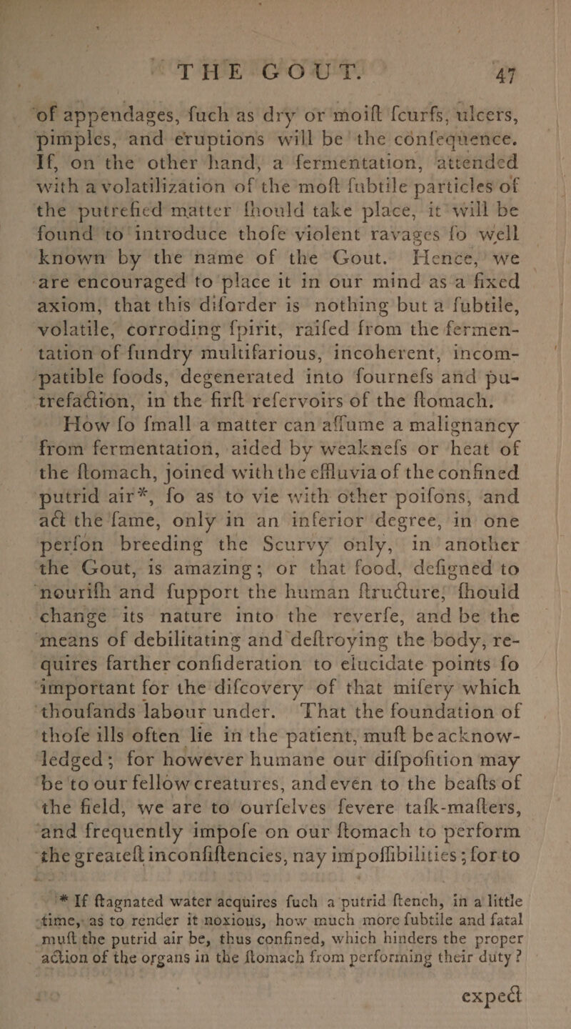 of appendages, fuch as dry or moift fcurfs, ulcers, pimples, and eruptions will be the confequcnce. If, on the other hand, a fermentation, attended with a volatilization of the mod; fubtile particles of the putrefied matter Ihould take place, it will be found to introduce thofe violent ravages fo well known by the name of the Gout. Hence, we are encouraged to place it in our mind as a fixed axiom, that this diforder is nothing but a fubtile, volatile, corroding fpirit, raifed from the fermen¬ tation of fundry multifarious, incoherent, incom¬ patible foods, degenerated into fournefs and pu- trefadion, in the firft refervoirs of the ftomach. How fo fmall a matter can affume a malignancy from fermentation, aided by weakhefs or heat of the ftomach, joined with the effluvia of the confined putrid air'*, fo as to vie with other poifons, and ad the fame, only in an inferior degree, in one perion breeding the Scurvy only, in another the Gout, is amazing; or that food, defigned to nourifh and fupport the human ftrudure, fhould change its nature into the reverfe, and be the means of debilitating and deftroying the body, re¬ quires farther confideration to elucidate points fo important for the difeovery of that mifery which thoufands labour under. That the foundation of thofe ills often lie in the patient, rnuft be acknow¬ ledged; for however humane our difpofition may be to our fellow creatures, and even to the beafts of the field, we are to ourfelves fevere tafk-mafters, and frequently impofe on our ftomach to perform the greateft inconfiftencies, nay iiripoffibilities; for to * If ftagnated water acquires fuch a putrid flench, in a little time, as to render it noxious, how much more fubtile and fatal mull the putrid air be, thus confined, which hinders the proper action of the organs in the ftomach from performing their duty ? exped