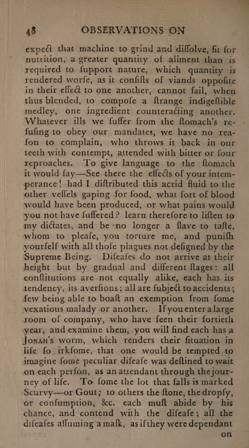 expeft that machine to grind and diffolve, fit for nutiition, a greater quantity of aliment than is required to fupport nature, which quantity is rendered worfe, as it confifts of viands oppofite in their effeCl to one another, cannot fail, when thus blended, to compofe a ftrange indigeflible medley, one ingredient counteracting another. Whatever ills we fuffer from the ftomach’s re- fufing to obey our mandates, we have no rea- fon to complain, who throws it back in our teeth with contempt, attended with bitter or four reproaches. To give language to the flomach it would fay—See there the effe&s of your intem¬ perance ! had I diftributed this acrid fluid to the other veffels gaping for food, what fort of blood would have been produced, or what pains would you not have fuffered ? learn therefore to liften to my di&ates, and be *no longer a Have to tafte, whom to pleafe, you torture me, and punifh yourfelf with all thofe plagues not defigned by the Supreme Being. Difeales do not arrive at their height but by gradual and different flages: all conftitutions are not equally alike, each has its tendency, its averfions; all are fubjeCt to accidents; few being able to boaft an exemption from fome vexatious malady or another. If you enter a large room of company, who have feen their fortieth year, and examine them, you will find each has a Jonah's worm, which renders their fituation in life fo irkfome, that one would be tempted to imagine fome peculiar difeafe was deflined to wait on each perfon, as an attendant through thejour- ney of life. To fome the lot that falls is marked Scurvy—or Gout; to others the ftone, thedropfy, or confumption, See. each mull abide by his chance, and contend with the difeafe; all the difeafes afluming amafk, as if they were dependant on