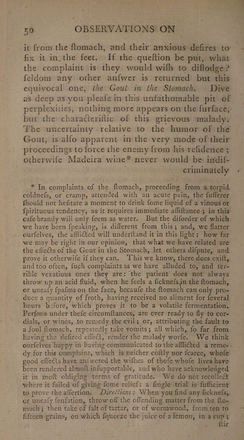 5° it. from the fiomach, and their'anxious defires to fix it in. the feet. If the queftion be put, what the complaint is they would wifh to diflodge ? feldom any other anfwer is returned but this equivTocal one, the Gout in the Stomach. Dive as deep as you pleafe in this unfathomable pit of perplexities, nothing more appears on the furface, but the char ache riftic of this grievous malady. The uncertainty relative to the humor of the Gout, is alfo apparent in the very mode of their proceedings to force the enemy from his rehdence ; otherwife Madeira wine* never would be indif- criminately * In complaints of the fiomach, proceeding from a torpid coldnefs, or cramp, attended with an acute pain, the fufferer Ihould not hefitate a moment to drink fome liquid of a vinous or fpirituous tendency, as it requires immediate afliflance ; in this cafe brandy will only feem as water. But the diforder of which we have been fpeaking, is different from this ; and, we flatter ourfelves, the afflidled will underhand it in this light: how far we may be right in our opinion, that what we have related are the effedts of the Gout in the Stomach, let others difpute, and prove it otherwife if they can. This we know, there does exilt, and too often, fuch complaints as we have alluded to, and ter¬ rible vexatious ones they are: the patient does not always throw up an acid fluid, when he feels a ficknefsNin the fiomach, or uneafy fpafrns on the face, becaufe the fiomach can only pro¬ duce a quantity of froth, having received no aliment for feveral hours before, which proves it to be a volatile fermentation. Perfons under thefe circumftances, are ever ready to fly to cor¬ dials, or wines, to remedy the evil; or, attributing the fault to a foul fiomach, repeatedly take vomits *, all which, fo far from having the defired effect, render the malady worfe. We think ourfelves happy in having communicated to the aflidled a reme- • dy for this complaint, which is neither coflly nor fcarce, whofe good effedls have aniwered the wiflies of thofe whofe lives have been rendered almofl infupportable, and who have acknowledged it in mofl obliging terms of gratitude. We do not recollect where it failed of giving fome relief: a fingle trial is fufheient to prove the affertion. Directions: When you find any ficknefs, cr uneafy fenfation, throw off the offending matter from the fio¬ mach , then take of fait of tartar, or of wormwood, from ten to fifteen grains, on which fqueeze the juice of a lemon, in a cup ; ^ . ftir