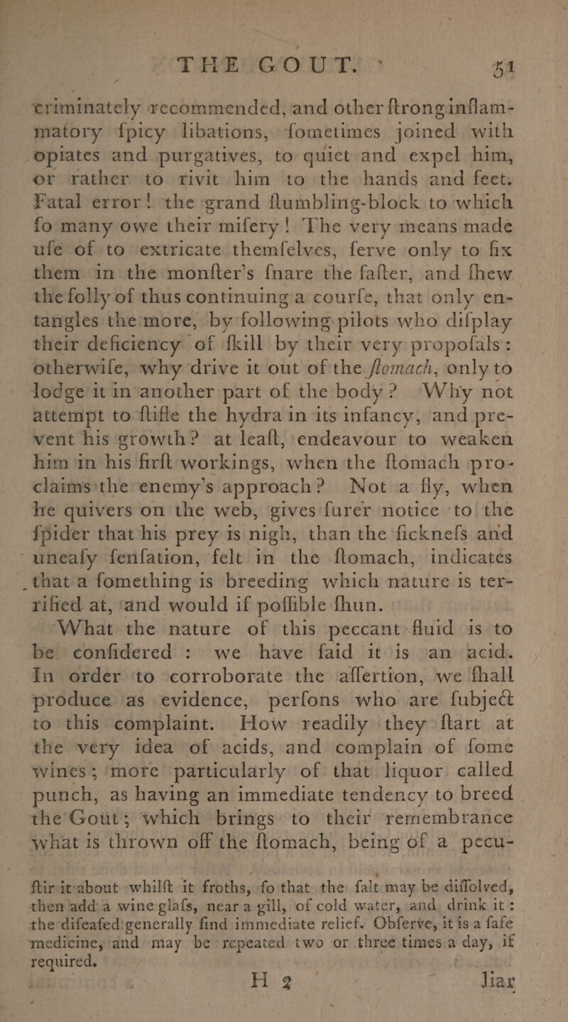 criminately recommended, and other ftrong inflam¬ matory Ipicy libations, fometimes joined with opiates and purgatives, to quiet and expel him, or rather to rivit him to the hands and feet. Fatal error ! the grand Humbling-block to which fo many owe their mifery ! The very means made ufe of to extricate themfelves, ferve only to fix them in the monfter’s fnare the fafi:er, and fhew the folly of thus continuing a courfe, that only en¬ tangles the more, by following pilots who difplay their deficiency of fkill by their very proposals : otherwife, why drive it out of the ftomach, only to lodge it in another part of the body ? Why not attempt to ftifle the hydra in its infancy, and pre¬ vent his growth? at lea ft, endeavour to weaken him in his firft workings, when the ftomach pro¬ claims the enemy’s approach? Not a fly, when he quivers on the web, gives furer notice to the fpider that his prey is nigh, than the ficknefs and uneafy fenfation, felt in the ftomach, indicates . that a fomething is breeding which nature is ter¬ rified at, and would if poflible fhun. What the nature of this peccant fluid is to be confidered : we have faid it is an acid. In order to corroborate the alfertion, we (hall produce as evidence, perfons who are fubjedt to this complaint. How readily they ftart at the very idea of acids, and complain of fome wines; more particularly of that liquor called punch, as having an immediate tendency to breed the Gout; which brings to their remembrance what is thrown olF the ftomach, being of a pccu- ftir it about whilft it froths, fo that the fait may be diiTolved, then add a wine glafs, near a gill, of cold water, and drink it : the difeafed generally find immediate relief. Obferve, it is a fafe medicine, and may be repeated two or three times a day, if required. H % liar