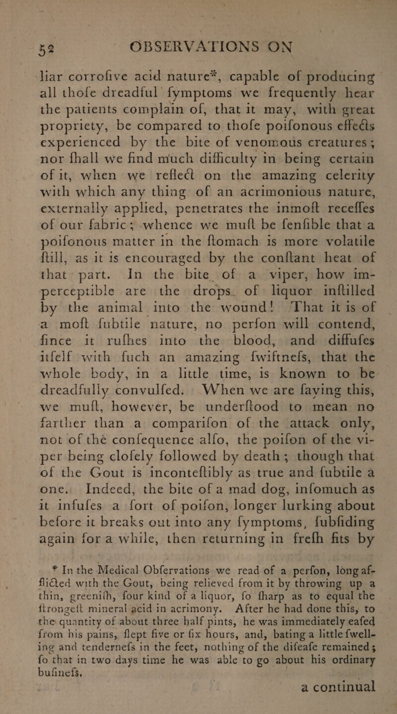 liar corrofive acid nature'*, capable of producing all thole dreadful fymptoms we frequently hear the patients complain of, that it may, with great propriety, be compared to thofe poifonous effects experienced by the bite of venomous creatures ; nor fhall we find much difficulty in being certain of it, when we reflect on the amazing celerity with which any thing of an acrimonious nature, externally applied, penetrates the inmoll recedes of our fabric ; whence we mult be fenfible that a poifonous matter in the flomach is more volatile ftill, as it is encouraged by the conftant heat of that part. In the bite of a viper, how im¬ perceptible are the drops, of liquor inftilled by the animal into the wound! That it is of a moll: fubtile nature, no perfon will contend, fince it rufhes into the blood, and diffufes itfelf with fuch an amazing fwiftnefs, that the whole body, in a little time, is known to be dreadfully convulfed. When we are faying this, we mult, however, be underflood to mean no farther than a comparifon of the attack only, not of the confequence alfo, the poifon of the vi¬ per being clofely followed by death ; though that of the Gout is inconteflibly as true and fubtile a one. Indeed, the bite of a mad dog, infomuch as it infufes a fort of poifon, longer lurking about before it breaks out into any fymptoms, fubfiding again for a while, then returning in frefh fits by « ' * In the Medical Obfervations we read of a perfon, long af¬ flicted with the Gout, being relieved from it by throwing up a thin, greeniih, four kind of a liquor, fo fharp as to equal the llrongeit mineral acid in acrimony. After he had done this, to the quantity of about three half pints, he was immediately eafed from his pains, flept five or fix hours, and, bating a little fwell- ing and tendernefs in the feet, nothing of the difeafe remained; fo that in two days time he was able to go about his ordinary bufmefs, a continual
