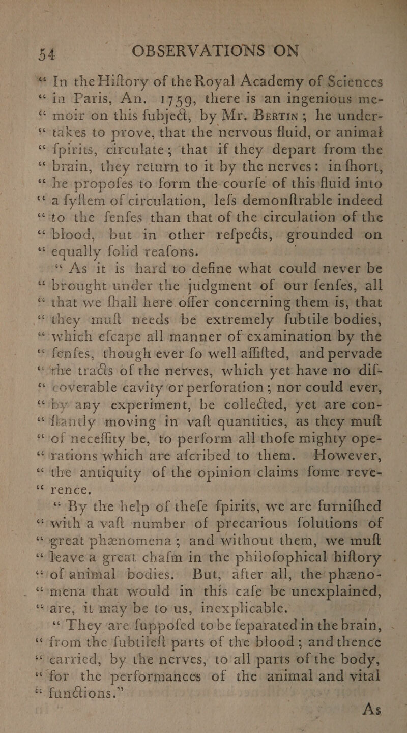 44 In theHiftory of the Royal Academy of Sciences 44 in Paris, An. 1759, there is an ingenious me- 44 moir on this fubjefl, by Mr. Bertin ; he under- 44 takes to prove, that the nervous fluid, or animal “ fpirits, circulate ; that if they depart from the tc brain, they return to it by the nerves: inlhort, 44 he propofes to form the courfe of this fluid into 44 a fyftem of circulation, lefs demonftrable indeed 44 to the fenfes than that of the circulation of the 44 blood, but in other refpe&s, grounded on 44 equally folicl reafons. 44 As it is hard to define what could never be 44 brought under the judgment of our fenfes, all 44 that we fhali here offer concerning them is, that “ they mull needs be extremely fubtile bodies, 44 which efcape all manner of examination by the 44 fenfes, though ever fo well affifted, and pervade 4: the tra£is of the nerves, which yet have no dif- 44 c overable cavity or perforation ; nor could ever, 44 by any experiment, be collected, yet are con- 44 ftantly moving in vaft quantities, as they muff 44 of neceffity be, to perform all thofe mighty ope- 44 rations which are aferibed to them. However, 44 the antiquity of the opinion claims fome reve- 44 rence. 44 By the help of thefe fpirits, we are furnifhed 44 with a vaft number of precarious folutions of 44 great phenomena ; and without them, we muff 44 leave a great chafm in the phiiofophical hiftory 44 of animal bodies. But, after all, the phasno- 44 rnena that would in this cafe be unexplained, 44 are, it may be to us, inexplicable. 44 They are. fuppofed to be feparated in the brain, 44 from the fubtiieft parts of the blood; and thence 44 carried, by the nerves, to all parts of the body, 44 for the performances of the animal and vital 44 fun&ions.11 As