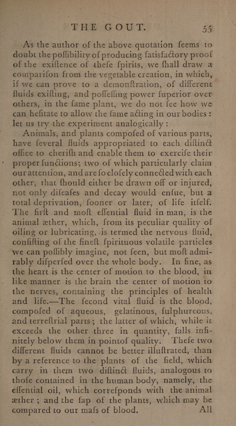 As the author of the above quotation feems to doubt the poflibility of producing fatisfadory proof of the exiftence of thefe fpirits, we fhall draw a comparifon from the vegetable creation, in which, if we can prove to a demonftration, of different fluids exifling, and poffelfing power fuperior over others, in the fame plant, we do not fee how we can hefitate to allow the fame acting in our bodies: let us try the experiment analogically : Animals, and plants compofed of various parts, have feveral fluids appropriated to each diflind office to cherifh and enable them to exercife their proper fun&ions; two of which particularly claim our attention, and are fo clofely conneded with each other, that fhould either be drawn off or injured, not only difeafes and decay would enfue, but a total deprivation, fooner or later, of life itfelf. The firft and mofl effential fluid in man, is the animal aether, which, from its peculiar quality of oiling or lubricating, is termed the nervous fluid, confiding of the finefl fpirituous volatile particles we can poflibly imagine, not feen, but mofl; admi¬ rably difperfed over the whole body. In fine, as the heart is the center of motion to the blood, in like manner is the brain the center of motion to the nerves, containing the principles of health and life.—The fecond vital fluid is the blood, compofed of aqueous, gelatinous, fulphureous, and terreftrial parts ; the latter of which, while it exceeds the other three in quantity, falls infi¬ nitely below them in pointof quality. Thefe two different fluids cannot be better illuftrated, than by a reference to the plants of the field, which carry in them two diflind fluids, analogous to thofe contained in the human body, namely, the effential oil, which correfponds with the animal aether ; and the lap of the plants, which may be compared to our mafs of blood. All