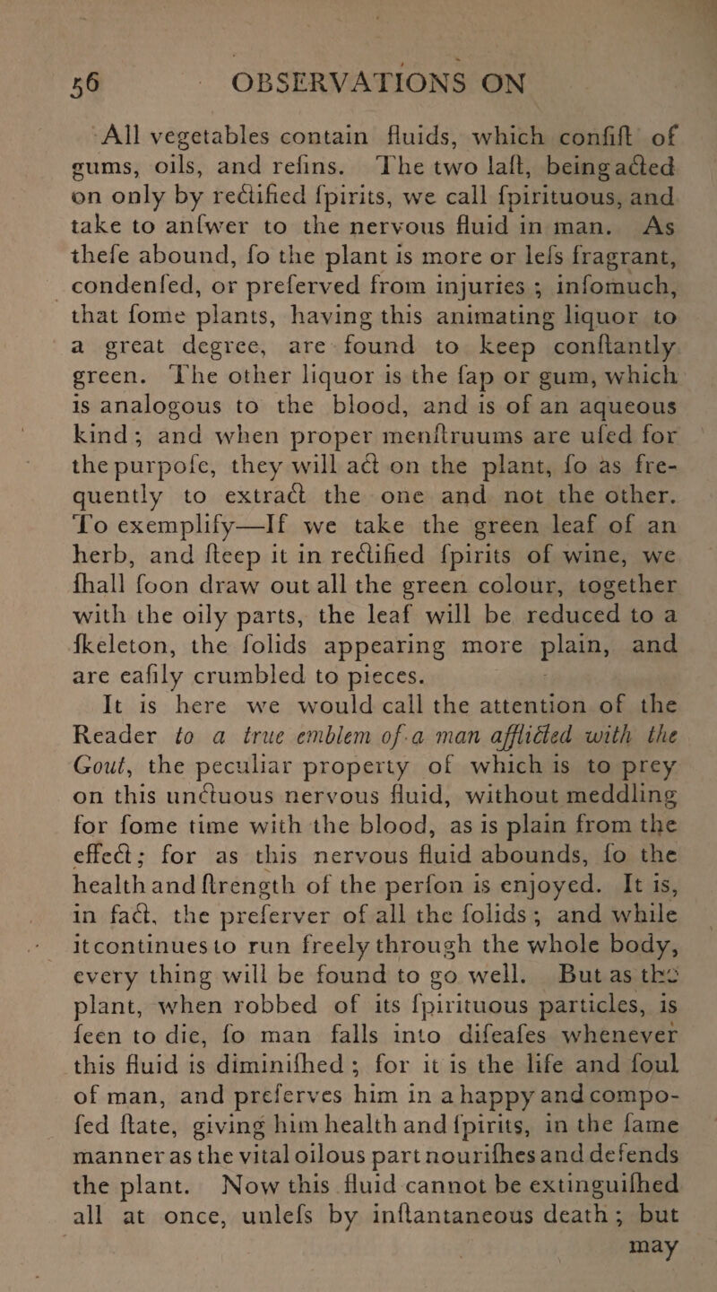 All vegetables contain fluids, which confifl of gums, oils, and refins. The two lafl, being acted on only by rectified fpirits, we call fpirituous, and take to anfwer to the nervous fluid in man. As thefe abound, fo the plant is more or lefs fragrant, condenled, or preferved from injuries ; infomuch, that fome plants, having this animating liquor to a great degree, are found to keep conftantly green. The other liquor is the fap or gum, which is analogous to the blood, and is of an aqueous kind ; and when proper menftruums are ufed for thepurpofe, they will att on the plant, fo as fre¬ quently to extract the one and not the other. To exemplify—If we take the green leaf of an herb, and fleep it in retflified fpirits of wine, we Ihall foon draw out all the green colour, together with the oily parts, the leaf will be reduced to a Ikeleton, the folids appearing more plain, and are eafily crumbled to pieces. It is here we would call the attention of the Reader to a true emblem of a man afftitled with the Gout, the peculiar property of which is to prey on this unduous nervous fluid, without meddling for fome time with the blood, as is plain from the effcfl; for as this nervous fluid abounds, fo the health and flrength of the perfon is enjoyed. It is, in fa<S, the preferver of ail the folids ; and while itcontinues to run freely through the whole body, every thing will be found to go well. But as th'J plant, when robbed of its fpirituous particles, is feen to die, fo man falls into difeafes whenever this fluid is diminilhed ; for it is the life and foul of man, and preferves him in a happy and compo- fed ftate, giving him health and fpirits, in the fame manner as the vital oilous partnourifhes and defends the plant. Now this fluid cannot be extinguifhed all at once, unlefs by inflantaneous death ; but may