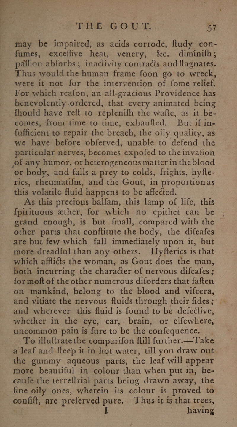 may be impaired, as acids corrode, fludy con- fumes, exceffive heat, venery, See. diminilh; pa'flion abforbs ; inadivity contrads andftagnates. Thus would the human frame foon go to wreck, were it not for the intervention of fome relief. For which reafon, an all-gracious Providence has benevolently ordered, that every animated being fhould have reft to replenilh the wafte, as it be¬ comes, from time to time, exhaufled. But if in- fufficient to repair the breach, the oily quality, as we have before obferved, unable to defend the particular nerves, becomes expofed to theinvafion of any humor, or heterogeneous matter in the blood or body, and falls a prey to colds, frights, hyfle- rics, rheumatifm, and the Gout, in proportion as this volatile fluid happens to be affeded. As this precious balfam, this lamp of life, this fpirituous asther, for which no epithet can be grand enough, is but fmall, compared with the other parts that conftitute the body, the difeafes are but few which fall immediately upon it, but more dreadful than any others. Hyfterics is that which afflids the woman, as Gout does the man, both incurring the charader of nervous difeafes; formoftof the other numerous diforders that fallen, on mankind, belong to the blood and vifeera, and vitiate the nervous fluids through their fides; and wherever this fluid is found to be defedive, whether in the eye, ear, brain, or elfewhere, uncommon pain is fure to be the confequence. To illuftrate the comparifon flill further.—Take a leaf and ftee'p it in hot water, till you draw out the gummy aqueous parts, the leaf will appear more beautiful in colour than wrhen put in, be- caufe the terrcflrial parts being drawn away, the fine oily ones, wherein its colour is proved to confift, are preferved pure. Thus it is that trees, I having