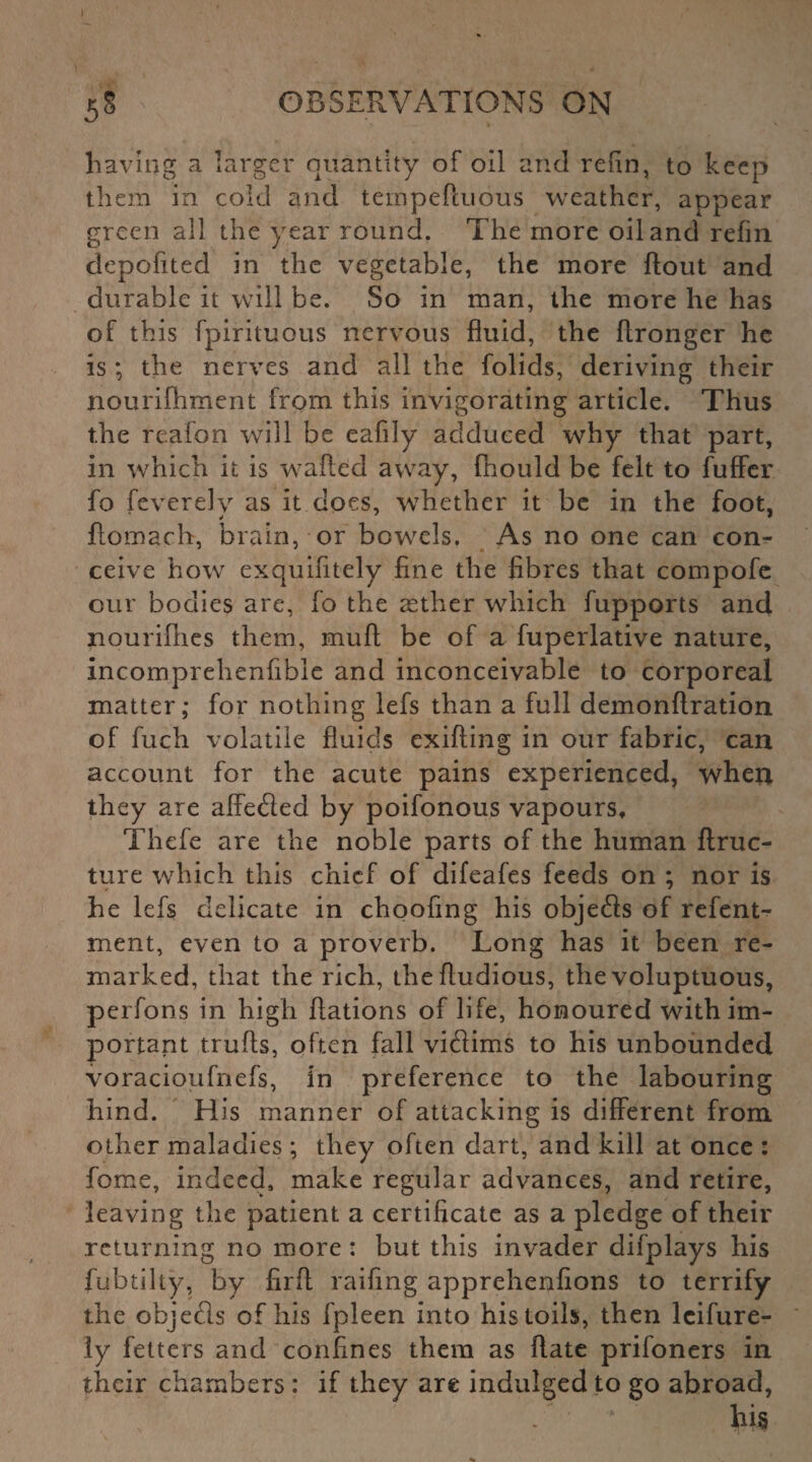 5§ OBSERVATIONS ON having a larger quantity of oil and refin, to keep them in cold and tempeftuous weather, appear green all the year round. The more oil and refin depofited in the vegetable, the more flout and durable it will be. So in man, the more he has of this fpirituous nervous fluid, the flronger he is; the nerves and all the folids, deriving their nourifhment from this invigorating article. Thus the reafon will be eafily adduced why that part, in which it is wafted away, fnould be felt to fuffer fo feverely as it does, whether it be in the foot, ftomach, brain, or bowels. As no one can con¬ ceive how exquifitely fine the fibres that compofe our bodies are, fo the asther which fupports and nourifhes them, muft be of a fuperlative nature, incomprehenfible and inconceivable to corporeal matter; for nothing lefs than a full demonftration of fuch volatile fluids exifting in our fabric, can account for the acute pains experienced, when they are aftedied by poifonous vapours, Thefe are the noble parts of the human ftruc- ture which this chief of difeafes feeds on ; nor is he lefs delicate in choofing his objefls of refent- ment, even to a proverb. Long has it been re¬ marked, that the rich, theftudious, the voluptuous, perfons in high ftations of life, honoured with im¬ portant trufts, often fall viflims to his unbounded voracioufnefs, in preference to the labouring hind. His manner of attacking is different from other maladies; they often dart, and kill at once : feme, indeed, make regular advances, and retire, leaving the patient a certificate as a pledge of their returning no more : but this invader difplays his fubtilty, by firft railing apprehenfions to terrify the objefls of his fpleen into his toils, then lcifure- ly fetters and confines them as Rate prifoners in their chambers: if they are indulged to go abroad, - ' his