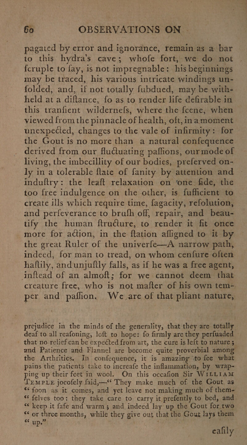 pagatecl by error and ignorance, remain as a bar to this hydra’s cave ; whole fort, we do not fcruplc to fay, is not impregnable : his beginnings may be traced, his various intricate windings un¬ folded, and, if not totally fubdued, may be with¬ held at a diftance, fo as to render life defirable in this tranfient wildernefs, where the fcene, when viewed from the pinnacle of health, oft, in a moment unexpected, changes to the vale of infirmity: for the Gout is no more than a natural confequence derived from our fluctuating paflions, ourmodeof living, the imbecillity of our bodies, preferved on¬ ly in a tolerable Hate of fanity by attention and induftry: the leafl: relaxation on 'one fide, the too free indulgence on the other, is fufficient to create ills which require time, fagacity, refolution, and perfeverance to brufh oft', repair, and beau¬ tify the human ftructure, to render it fit once more for action, in the Ration afligned to it by the great Ruler of the univerfe—A narrow path, indeed, for man to tread, on whom cenfure often haftily, andunjuflly falls, as if he was a free agent, inftead of an almoft; for we cannot deem that creature free, who is not mailer of his own tem¬ per and paffion. We are of that pliant nature, prejudice in the minds of the generality, that they are totally deaf to all reafoning, Icit to hope: fo firmly are they pcrfuaded that no relief can be expected from art, the cure is left to nature ; and Patience and Flannel are become quite proverbial among the Arthrltics. In confequence, it is amazing to fee what pains the patients take to increafe the inflammation, by wrap¬ ping up their feet in wool. On this occafion Sir William Temple jocofely faid,—“ They make much of the Gout as *6 foon as it comes, and yet leave not making much of them- <c felves too: they take care to carry it prefently to bed, and C( keep it fafe and warm $ and indeed lay up the Gout for two “ or three months, while they give out that the Gout lays them “ up ” cafilv