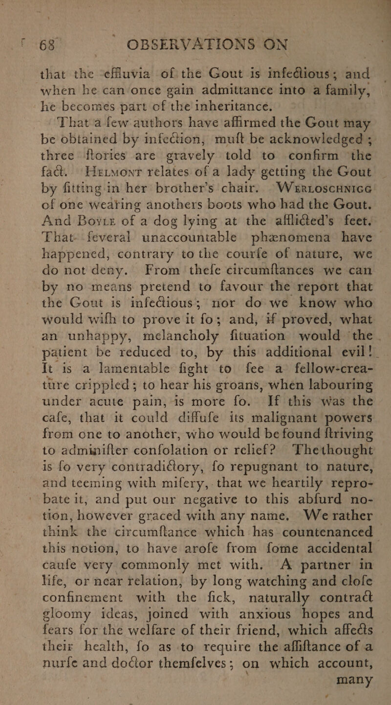 % that the effluvia of the Gout is infedious; and when he can once gain admittance into a family, he becomes part of the inheritance. That a few authors have affirmed the Gout may be obtained by infection, mud be acknowledged ; three ftories are gravely told to confirm the fad. Helmont relates of a lady getting the Gout by fitting in her brother’s chair. Werloschnigg of one wearing anothers boots who had the Gout. And Boyle of a dog lying at the afflided’s feet. That feveral unaccountable phenomena have happened, contrary to the courfe of nature, we do not deny. From thefe circumftances we can by no means pretend to favour the report that the Gout is infedious; nor do we know who would with to prove it fo ; and, if proved, what an unhappy, melancholy fituation would the patient be reduced to, by this additional evil! It is a lamentable fight to fee a fellow-crea- ture crippled; to hear his groans, when labouring under acute pain, is more fo. If this was the cafe, that it could diffufe its malignant powers from one to another, who would be found driving to adminifler confolation or relief? The thought is fo very contradidory, fo repugnant to nature, and teeming with mifery, that we heartily repro¬ bate it, and put our negative to this abfurd no¬ tion, however graced with any name. We rather think the circumflance which has countenanced this notion, to have arofe from fome accidental caufe very commonly met with. A partner in life, or near relation, by long watching and clofe confinement with the fick, naturally contrad gloomy ideas, joined with anxious hopes and fears for the welfare of their friend, which affeds their health, fo as to require the affiftance of a nurfc and dodor fchemfelves; on which account, many