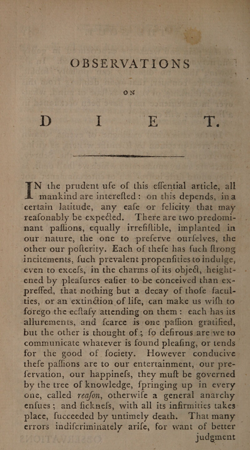 0 N D I E T. IN the prudent ufe of this effential article, all mankind are interefled : on this depends, in a certain latitude, any cafe or felicity that may reafonably be expefted. There are two predomi¬ nant paflions, equally irrefiftible, implanted in our nature, the one to preferve ourfelves, the other our pofterity. Each of thefe has fuch ftrong incitements, fuch prevalent propenfities to indulge, even to exccfs, in the charms of its objeCl, height¬ ened by pleafures eafier to be conceived than ex- preffed, that nothing but a decay of thofe facul¬ ties, or an extinction of life, can make us wifh to forego the eeftafy attending on them : each has its allurements, and fcarce is one paffion gratified, but the other is thought of; fo defirous are we to communicate whatever is found pleating, or tends for the good of fociety. However conducive tliefe paffions are to our entertainment, our pre- fervation, our happinefs, they muft be governed by the tree of knowledge, fpringing up in every one, called reafon, otherwife a general anarchy enfues; and ficknefs, with all its infirmities takes place, fucceeded by untimely death. That many errors indiferiminately arife, for want of better judgment