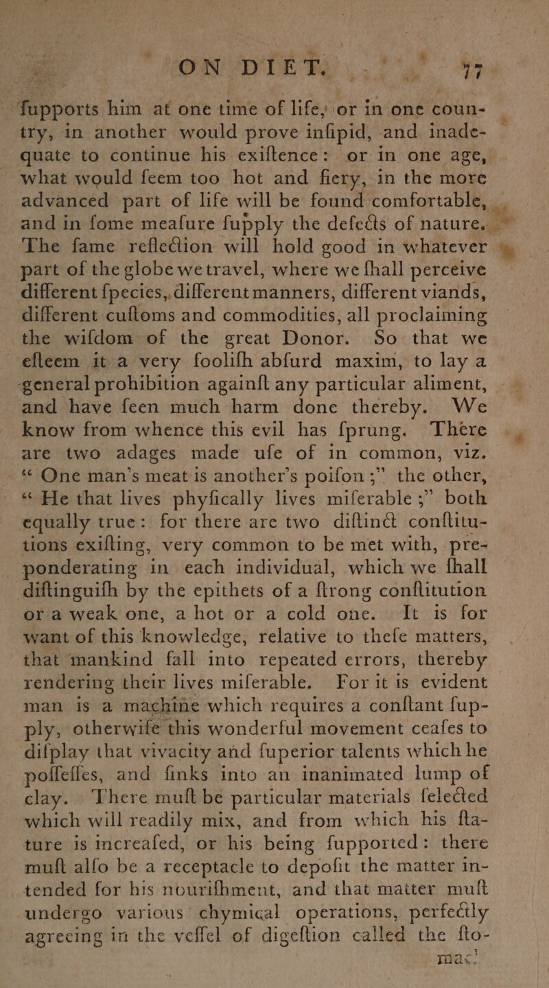 fupports him at one time of life, or in one coun¬ try, in another would prove infipid, and inade¬ quate to continue his exigence : or in one age, what would feem too hot and fiery, in the more advanced part of life will be found comfortable, and in fome meafure fupply the defcfls of nature. The fame reflexion will hold good in whatever part of the globe we travel, where we fhail perceive different fpecies, different manners, different viands, different cuRoms and commodities, all proclaiming the W'ifdom of the great Donor. So that we efieem it a very foolilh abfurd maxim, to lay a general prohibition againfi any particular aliment, and have feen much harm done thereby. We know from whence this evil has fprung. There are twro adages made ufe of in common, viz. “ One man’s meat is another’s poifon the other, “ He that lives phyfically lives miferable both equally true : for there are two diflindt conRitu- tions exiRing, very common to be met with, pre¬ ponderating in each individual, which we fhail diRinguifli by the epithets of a flrong conRitution or a weak one, a hot or a cold one. It is for want of this knowledge, relative to thele matters, that mankind fall into repeated errors, thereby rendering their lives miferable. For it is evident man is a machine which requires a conRant fup¬ ply, otherwife this wonderful movement ceafes to diiplay that vivacity and fuperior talents which he poffefles, and finks into an inanimated lump of clay. There muR be particular materials leleded which will readily mix, and from which his fla- ture is increafed, or his being fupported : there muR alfo be a receptacle to depofit the matter in¬ tended for his nourifhment, and that matter muff undergo various chymical operations, perfe&ly agreeing in the vcffel of digeRion called the flo¬ ra ac: