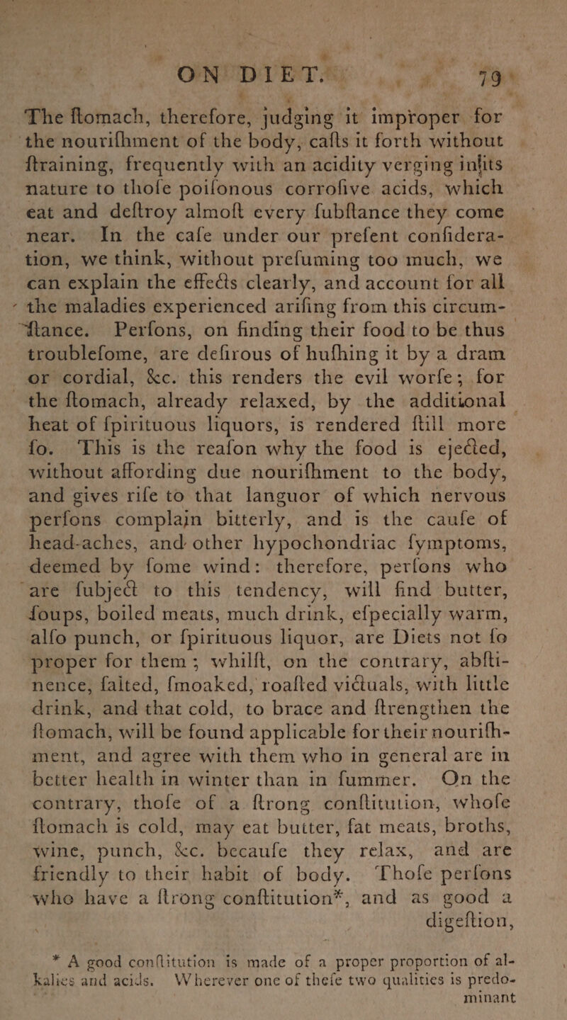 The ftomach, therefore, judging it improper for the nourifhment of the body, cafts it forth without (training, frequently with an acidity verging infits nature to thoie poifonous corrofive acids, which eat and deftroy almofl every fubltance they come near. In the cafe under our prefent confidera- tion, we think, without prefuming too much, we can explain the effects clearly, and account for all ' the maladies experienced arifmg from this circum¬ stance. Perfons, on finding their food to be thus troublefome, are defirous of hufhing it by a dram or cordial, See. this renders the evil worfe; for the ftomach, already relaxed, by the additional heat of fpirituous liquors, is rendered (till more fo. This is the reafon why the food is eje&ed, without affording due nourifhment to the body, and gives rife to that languor of which nervous perfons complain bitterly, and is the caufe of head aches, and other hypochondriac fymptoms, deemed by fome wind: therefore, perfons who are fubjeft to this tendency, will find butter, fioups, boiled meats, much drink, efpecially warm, alfo punch, or fpirituous liquor, are Diets not lo proper for them ; whilff, on the contrary, abffi- nence, faked, fmoaked, roafted victuals, with little drink, and that cold, to brace and ftrengthen the ftomach, will be found applicable for their nourifh- ment, and agree with them who in general are in better health in winter than in fummer. On the contrary, thofe of a flrong conftitution, whofe ftomach is cold, may eat butter, fat meats, broths, wine, punch, 8cc. becaufe they relax, and are friendly to their habit of body. Thofe perlons who have a ftrong conftitution*, and as good a digeftion, * A good conflitution is made of a proper proportion of al¬ kalies and acids. Wherever one of thefe two qualities is predo¬ minant