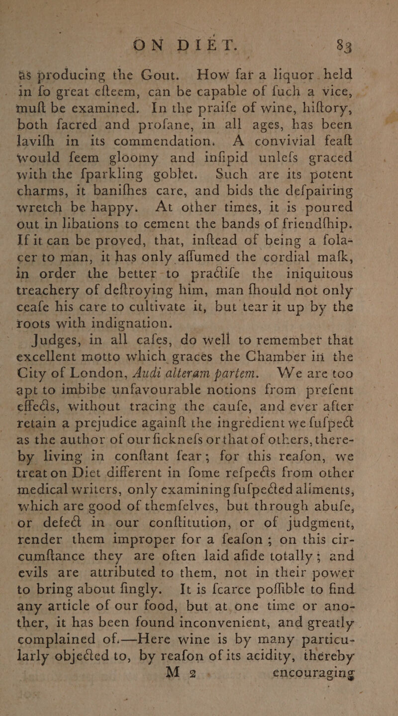 as producing the Gout. How fat a liquor held in fo great efleem, can be capable of fuch a vice, mull be examined. In the praife of wine, hiftory, both facred and profane, in all ages, has been lavifh in its commendation* A convivial feafl Would feem gloomy and infipid unlefs graced with the fparkling goblet* Such are its potent charms, it banifhes care, and bids the defpairing wretch be happy. At other times, it is poured out in libations to cement the bands of friendfhip. If it. can be proved, that, inflead of being a fola- cer to man, it has only affumed the cordial mafk, in order the better to pradife the iniquitous treachery of deflroying him, man fhould not only ceafe his care to cultivate it, but tear it up by the roots with indignation. Judges, in all cafes, do well to remembet' that excellent motto which graces the Chamber in the City of London, Audi alteram partem. We are too apt to imbibe unfavourable notions from prefent effeds, without tracing the caufe, and ever after retain a prejudice again!! the ingredient we fufped as the author of ourficknefs or that of others, there¬ by living in conllant fear; for this reafon, we treat on Diet different in home refpeds from other medical writers, only examining fufpeded aliments, which are good of themfelves, but through abufe, or defed in our conflitution, or of judgment, render them improper for a feafon ; on this cir- cumftance they are often laid afide totally ; and evils are attributed to them, not in their power to bring about fingly. It is fcarce poifible to find any article of our food, but at one time or ano¬ ther, it has been found inconvenient, and greatly complained of*—Here wine is by many particu¬ larly objeded to, by reafon of its acidity, thereby