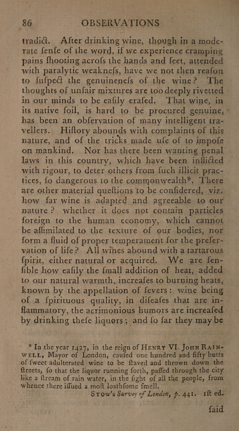 traclifl. After drinking wine, though in a mode¬ rate fenfe of the word, if we experience cramping pains (hooting acrofs the hands and feet, attended with paralytic weaknefs, have we not then reafon to (ufpetS the genuinenefs of the wine? The thoughts of unfair mixtures are too deeply rivetted in our minds to be eafily erafed. That wine, in its native foil, is hard to be procured genuine, has been an obfervation of many intelligent tra¬ vellers. Hiftory abounds with complaints of this nature, and of the tricks made ufe of to impofe on mankind. Nor has there been wanting penal laws in this country, which have been inflicied with rigour, to deter others from fuch illicit prac¬ tices, fo dangerous to the comrqonwealth*. There are other material queftions to be confidered, viz. how far wine is adapted and agreeable to our nature ? whether it does not contain particles foreign to the human economy, which cannot be aflimilated to the texture of our bodies, nor form a fluid of proper temperament for the prefer- vation of life ? All wines abound with a tartarous fpir.it, either natural or acquired. We are fen- fible how eafily the fmall addition of heat, added to our natural warmth,, increafes to burning heats, known by the appellation of fevers : wine being of a fpirituous quality, in difeafes that are in¬ flammatory, the acrimonious humors are increafed by drinking thefe liquors *, and fo far they maybe * In the year 1427, in the reign of Henry VI. John Ha i n- well, Mayor of London, caufed one hundred and fifty butts of fweet adulterated wine to be (laved and thrown down the dreets, fo that the liquor running forth, pafled through the city like a dream of rain water, in the fight of all the people, from whence there idued a moll loathfome fmeli. S tow’s Survey of London, p. 441. id ed. faid