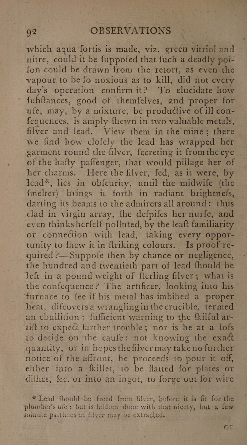 9- which aqua fortis is made, viz. green vitriol and nitre, could it be fuppofed that fuch a deadly poi- fon could be drawn from the retort, as even the vapour to be fo noxious as to kill, did not every clay’s operation confirm it ? To elucidate how fubllances, good of themfelves, and proper for ufe, may, by a mixture, be produflive of ill con- fequences, is amply {hewn in two valuable metals, filver and lead. View them in the mine ; there we find how clofely the lead has wrapped her garment round the filver, fecreting it from the eye of the hafty paffenger, that would pillage her of her charms. Here the filver, fed, as it were, by lead*, lies in obfeurity, until the midwife (the fmelter) brings it forth in radiant brightnefs, darting its beams to the admirers all around : thus clad in virgin array, (lie defpifes her nurfe, and even thinks herfelf polluted, by the lead familiarity or connexion with lead, taking every oppor¬ tunity to fliew it in ftriking colours. Is proof re¬ quired ?—Suppofe then by chance or negligence, the hundred and twentieth part of lead fhould be left in a pound weight of fterling filver ; what is the confequence ? The artificer, looking into his lurnace to fee if his metal has imbibed a proper heat, difeovers a wrangling in the crucible, termed an ebullition ; fufficient warning to the Ikilful ar- till to expect farther trouble ; nor is he at a lofs to decide on the caufe : not knowing the exabt quantity, or in hopes the filver may take no further notice of the affront, he proceeds to pour it off, either into a Ikillet, to be flatted for plates or dilhes, See. or into an ingot, to forge out for wire # Lead fhould be plumber’s ufe ; but is freed from diver, before it is (it for the feldom done with that nicety, but a few minute panicles ;i diver may 0 k extracted.