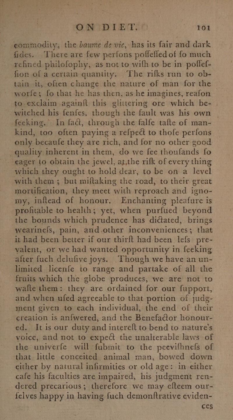 commodity,, the baume de vie, has its fair and dark fides. T here are few perfons poffeffedof fo much refined philofophy, as not to with to be in poftef- fion of a certain quantity. The rifks run to ob¬ tain it, often change the nature of man for the worfe; fo that he has then, as he imagines, reafon to exclaim againft this glittering ore which be¬ witched his fenfes, though the fault was his own feeking. In fad, through the falfe tafte of man¬ kind, too often paying a refped to thofe perfons only becaufe they are rich, and for no other good quality inherent in them, do we fee thoufands fo eager to obtain the jewel, at,the rilk of every thing which they ought to hold dear, to be on a level with them ; but miftaking the road, to their great mortification, they meet with reproach and igno- my, inflead of honour. Enchanting pleafure is profitable to health; yet, when purfued beyond the bounds which prudence has didated, brings wearinefs, pain, and other inconveniences; that it had been better if our third had been lefs pre¬ valent, or we had wanted opportunity in feeking after fuch delufive joys. T hough we have an un¬ limited licenfe to range and partake of all the fruits which the globe produces, we are not to wafle them : they are ordained for our fupport, and when ufed agreeable to that portion of judg¬ ment given to each individual, the end of their creation is anfwered, and the Benefador honour¬ ed. It is our duty and interefl to bend to nature’s voice, and not to exped the unalterable laws of the univerfe will fubmit to the peevilhnefs of that little conceited animal man, bowed down either by natural infirmities or old age : in either cafe his faculties are impaired, his judgment ren¬ dered precarious; therefore we may efteem our- felves happy in having fuch demonftrative eviden¬ ces