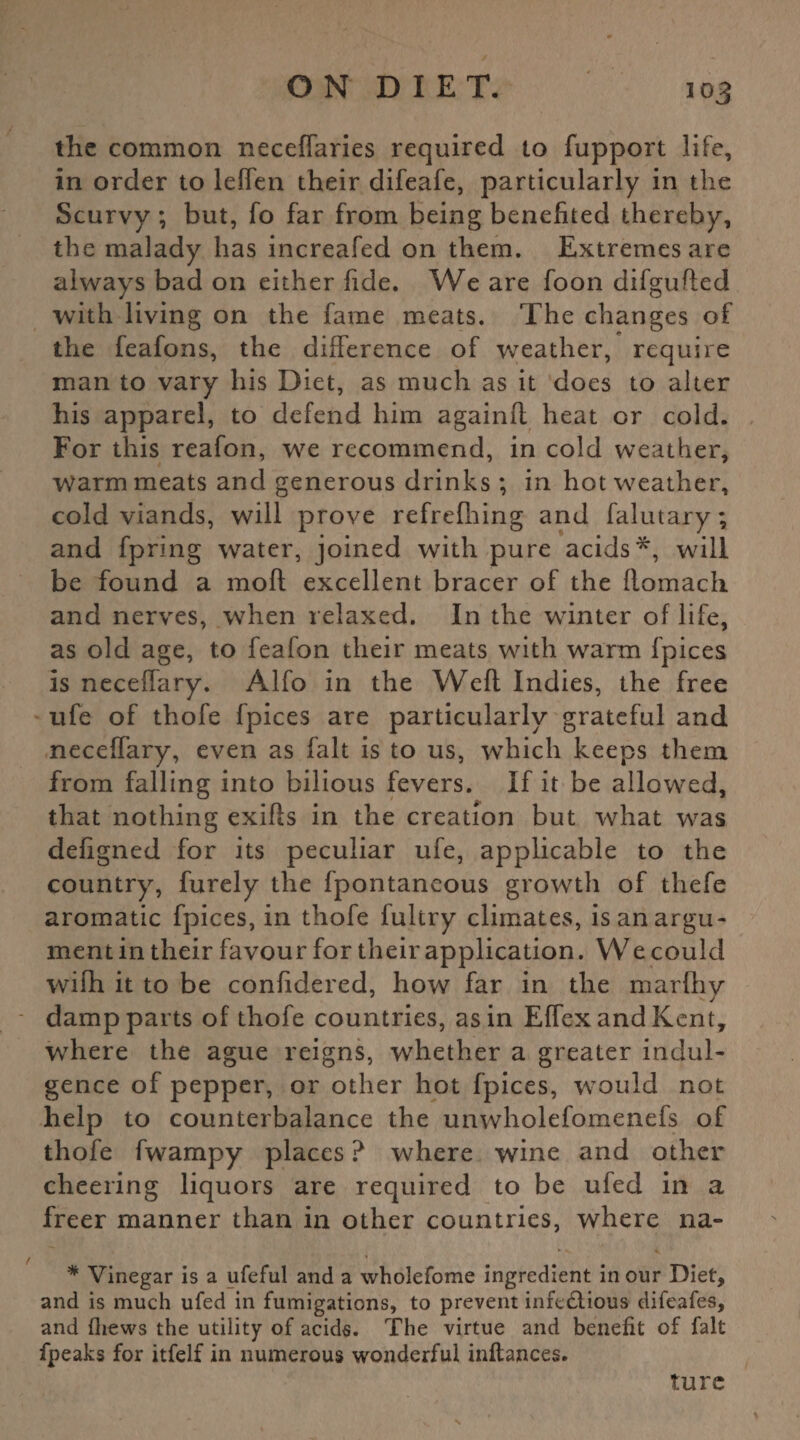 the common neceffaries required to fupport life, in order to leffen their difeafe, particularly in the Scurvy ; but, fo far from being benefited thereby, the malady has increafed on them. Extremes are always bad on either fide. We are foon difgufted with living on the fame meats. The changes of the feafons, the difference of weather, require man to vary his Diet, as much as it does to alter his apparel, to defend him againft heat or cold. For this reafon, we recommend, in cold weather, Warm meats and generous drinks; in hot weather, cold viands, will prove refrefhing and falutary; and fpring water, joined with pure acids*, will be found a molt excellent bracer of the ftomach and nerves, when relaxed. In the winter of life, as old age, to feafon their meats with warm fpices is neceffary. Alfo in the Weft Indies, the free ufe of thofe fpices are particularly grateful and neceffary, even as fait is to us, which keeps them from falling into bilious fevers. If it be allowed, that nothing exifts in the creation but what was defigned for its peculiar ufe, applicable to the country, furely the fpontancous growth of thefe aromatic fpices, in thofe fultry climates, is an argu¬ ment in their favour for their application. We could wifh it to be confidered, how far in the marftiy damp parts of thofe countries, as in Effex and Kent, where the ague reigns, whether a greater indul¬ gence of pepper, or other hot fpices, would not help to counterbalance the unwholefomenefs of thofe fwampy places ? where wine and other cheering liquors are required to be ufed in a freer manner than in other countries, where na- * Vinegar is a ufeful and a wholefome ingredient in our Diet, and is much ufed in fumigations, to prevent infe£lious difeafes, and fhews the utility of acids. The virtue and benefit of fait fpeaks for itfelf in numerous wonderful inftances. ture