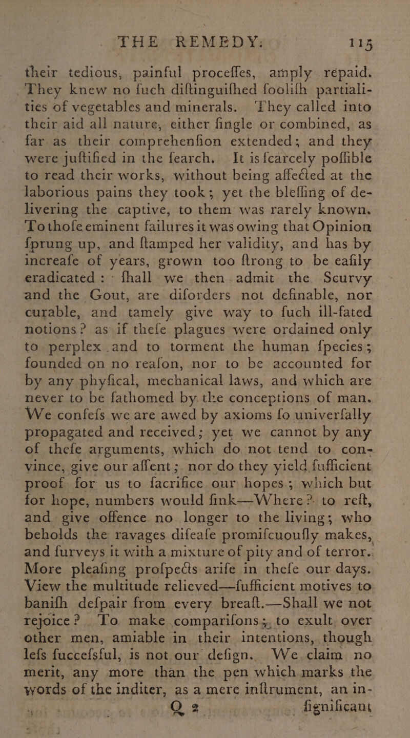their tedious, painful proceffes, amply repaid. They knew no fueh diftinguifhed foolifti partiali¬ ties of vegetables and minerals. They called into their aid all nature, either fingle or combined, as far as their comprehenfion extended; and they were juftified in the fearch. It is fcarcely poffible to read their works, without being affefted at the laborious pains they took; yet the bleffirig of de¬ livering the captive, to them was rarely known. To thofe eminent failures it was owing that Opinion fprung up, and (lamped her validity, and lias by increafe of years, grown too ftrong to be eafily eradicated : fhall we then admit the Scurvy and the Gout, are diforders not definable, nor curable, and tamely give way to fuch ill-fated notions ? as if tliefe plagues were ordained only to perplex , and to torment the human fpecies; founded on no realon, nor to be accounted for by any phyfical, mechanical laws, and which are never to be fathomed by the conceptions of man. We confefs we are awed by axioms fo univerfally propagated and received; yet. we cannot by any of thefe arguments, which do not tend to con¬ vince, give our affent ,* nor do they yield fufficient proof for us to facrifice our hopes ; which but for hope, numbers would fink—Where ? to reft, and give offence no longer to the living; who beholds the ravages difeafe promifcuoufly makes, and furveys it with a mixture of pity and of terror. More pleafing profpedls arife in thefe our days. View the multitude relieved—fufficient motives to banifh defpair from every breaft.—Shall we not rejoice? To make companions; to exult over other men, amiable in their intentions, though lefs fuccefsful, is not our defign. We claim no merit, any more than the pen which marks the words of the inditer, as a mere inftrument, an in- O 25 fignificam