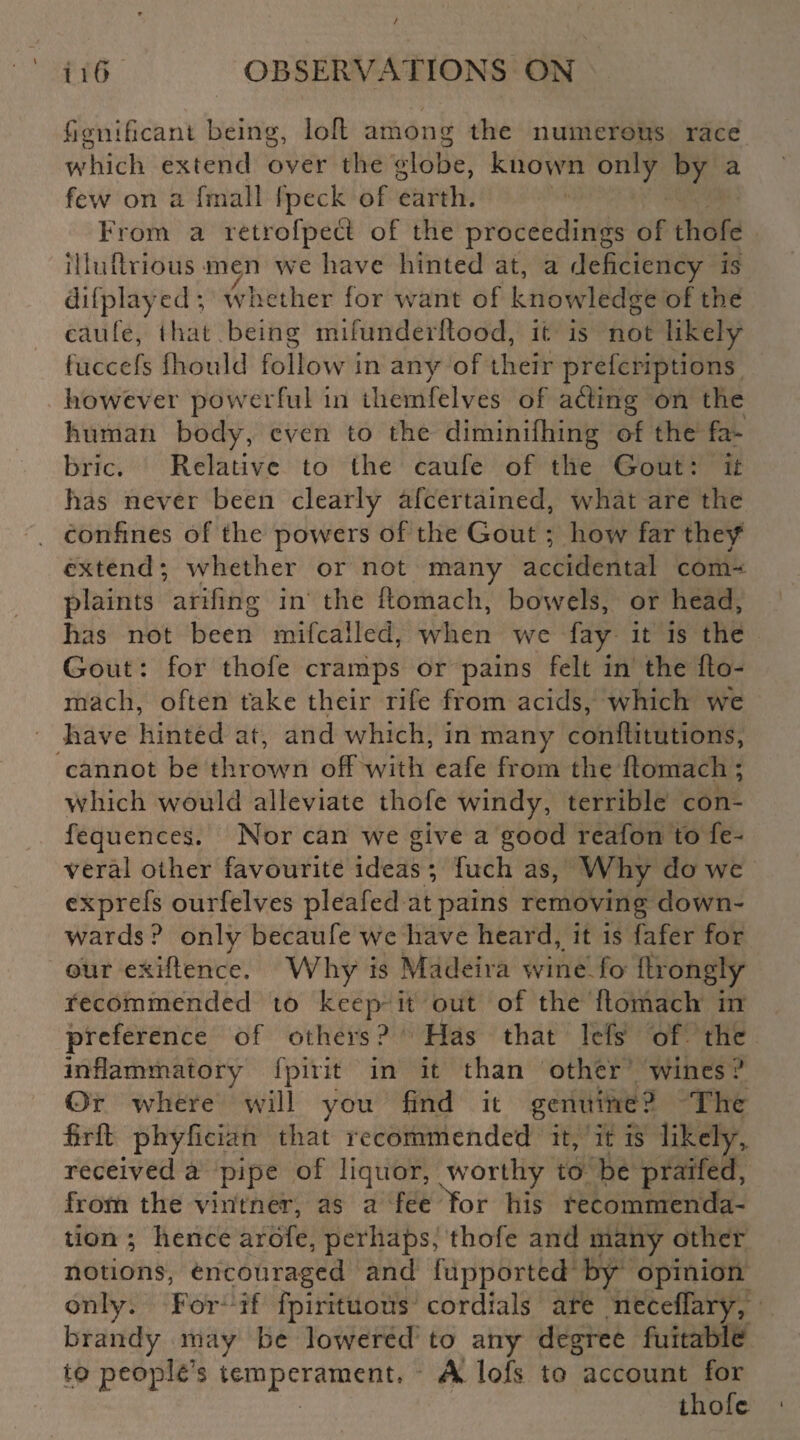 i\6' ' r.. ^ fignificant being, lofl among the numerous race which extend over the globe, known only by a few on a fmall fpeck of earth. From a retrofpecl of the proceedings of thofe illuftrious men we have hinted at, a deficiency is difplayed ; whether for want of knowledge of the caufe, that being mifunderftood, it. is not likely fuccefs fhould follow in any of their prefcriptions however powerful in themfelves of ading on the human body, even to the diminifhing of the fa¬ bric. Relative to the caufe of the Gout: it has never been clearly afcertained, what are the confines of the powers of the Gout ; how far they extend; whether or not many accidental com¬ plaints arifing in the ftomach, bowels, or head, has not been mifcalled, when we fay it is the Gout: for thofe cramps or pains felt in the fto¬ mach, often take their rife from acids, which we have hinted at, and which, in many conflitutions, cannot be thrown off with eafe from the ftomach ; which would alleviate thofe windy, terrible con- fequences. Nor can we give a good reafon to fe- veral other favourite ideas; fuch as, Why do we exprefs ourfelves pleafed at pains removing down¬ wards ? onlv becaufe we have heard, it is fafer for our exigence. Why is Madeira wine lo ftrongly recommended to keep it out of the flomacli in preference of others ? Has that lefs of the inflammatory fpirit in it than other wines ? Or where will you find it genuine? The firft phyfician that recommended it, it is likely, received a pipe of liquor, /worthy to be praifed, from the vintner, as a fee for his recommenda¬ tion ; hence arofe, perhaps, thofe and many other notions, encouraged and fupported by opinion only. For if fpirituous cordials are neceffary, brandy may be lowered to any degree fuitable to people's temperament, A loft to account for thofe