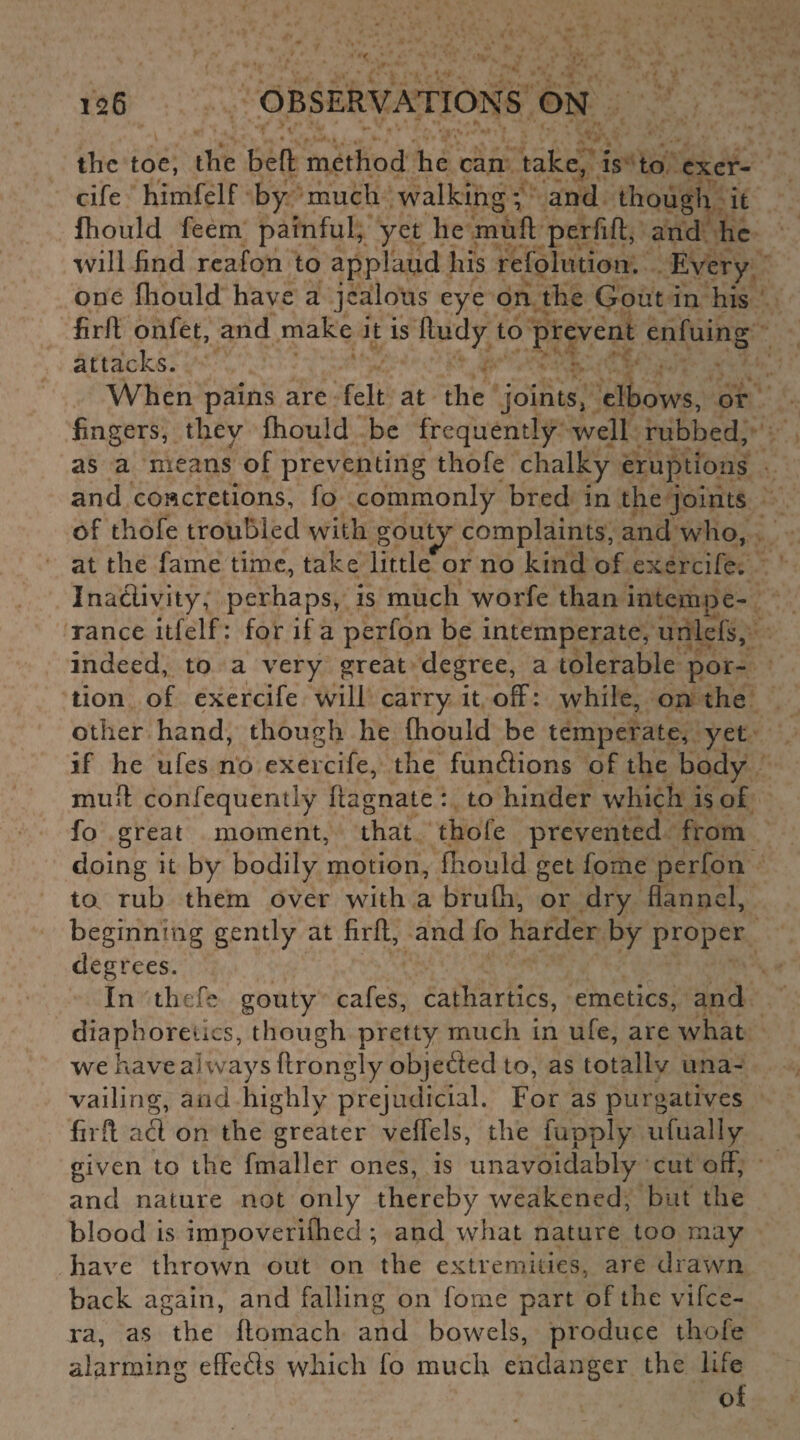 the toe, the befl method he can take, is to exer- cife himfelf by much walking; and though it fhould feem painful, yet he mufl perfifl, and he will find reafon to applaud his refolution. Every one fhould have a jealous eye on the Gout in his firfl onfet, and make it is fludy to prevent enfuing attacks. When pains are felt at the joints, elbows, or fingers, they fhould be frequently well rubbed, as a means of preventing thofe chalky eruptions and concretions, fo commonly bred in the joints of thofe troubled with gouty complaints, and who, at the fame time, take little or no kind of exercife. Inactivity, perhaps, is much worfe than intempe¬ rance itfelf: for if a perfon be intemperate, unlefs, indeed, to a very great degree, a tolerable por¬ tion of exercife will carry it off: while, on the other hand, though he fhould be temperate, yet if he ufes no exercife, the fundions of the body mufl confequently flagnate : to hinder which is of fo great moment, that thofe prevented from doing it by bodily motion, fhould get fome perfon to rub them over with a brufli, or dry flannel, beginning gently at firfl, and fo harder by proper degrees. In thefe gouty cafes, cathartics, emetics, and diaphoretics, though pretty much in ufe, are what we have always ftrongly objeded to, as totallv una¬ vailing, and highly prejudicial. For as purgatives firfl ad on the greater veffels, the fupply ufually given to the fmaller ones, is unavoidably cut off, and nature not only thereby weakened, but the blood is impoverifhed ; and what nature too may have thrown out on the extremities, are drawn back again, and failing on fome part of the vifee- ra, as the flomach and bowels, produce thofe alarming effeds which fo much endanger the life of