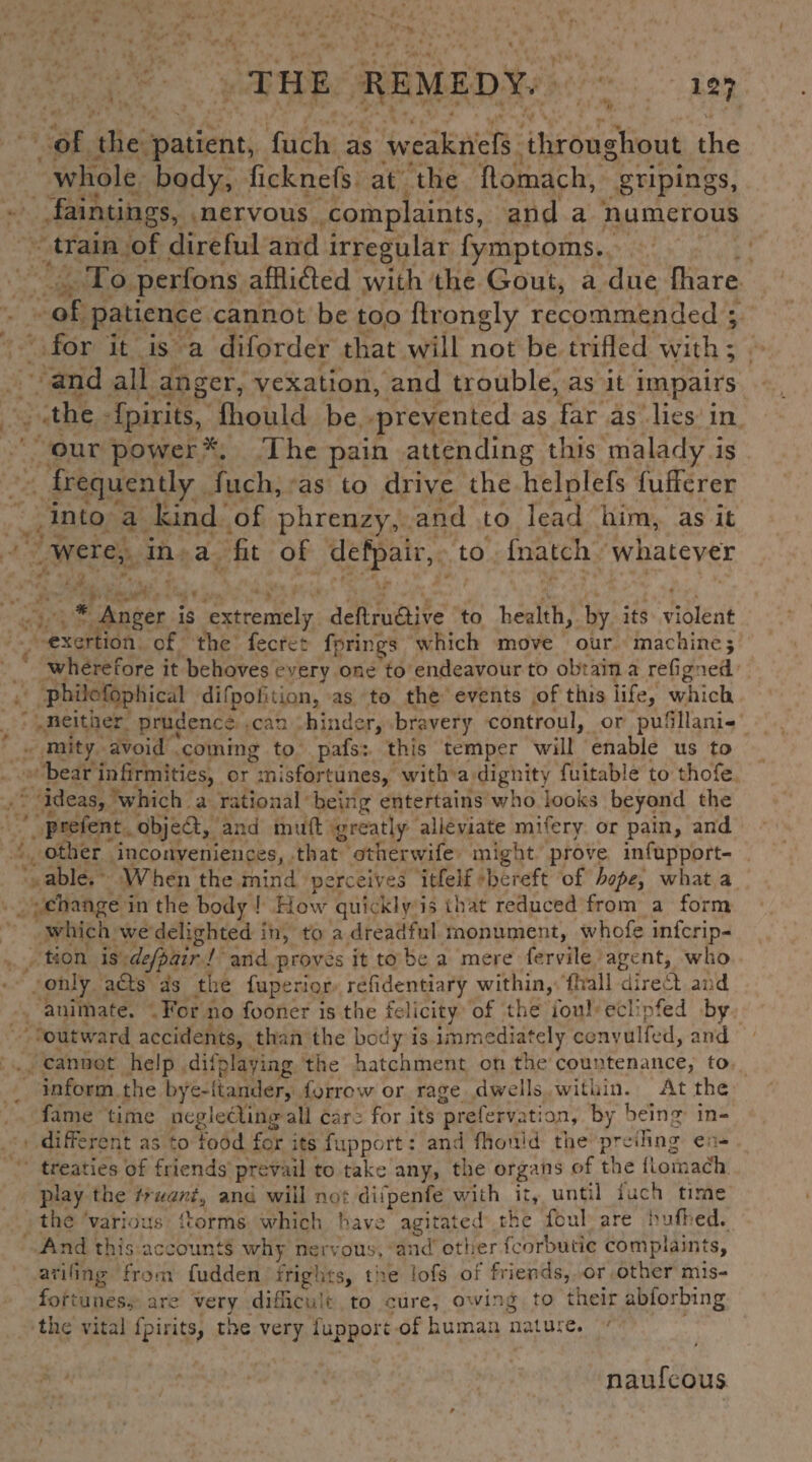 of the patient, fuch as weaknefs throughout the whole body, ficknefs at the ftomach, gripings, faintings, nervous complaints, and a numerous train of direful and irregular fymptoms. To perfons affli&ed with the Gout, a due {hare of patience cannot be too ftrongly recommended ; for it is a diforder that will not be trifled with; and all anger, vexation, and trouble, as it impairs the fpirits, fhould be prevented as far as lies in our power*. The pain attending this malady is frequently fuch, as to drive the helplefs fufferer into a kind of phrenzy, and to lead him, as it were, in a fit of defpair, to fnatch whatever * Anger is extremely deflru&ive to health, by its violent exertion of the fecret fp rings which move our machine; wherefore it behoves every one to endeavour to obtain a refigned philcfophical difpotuion, as to the events of this life, which neither prudence can hinder, bravery controul, or pusillani¬ mity avoid coming to pafs: this temper will enable us to bear infirmities, or misfortunes, with a dignity fuitable to thofe ideas, which a rational being entertains who looks beyond the prelent object, and mull greatly alleviate mi.ferv or pain, and other inconveniences, that other wife might prove infupport- able. When the mind perceives itfeif bereft of hope, what a change in the body ! How quickly is ihat reduced from a form which we delighted in, to a dreadful monument, whofe inscrip¬ tion is defpair! and proves it to be a mere fervile agent, who only a£ts as the fuperior refidentiary within, (hall direct and animate. For no fooner is the felicity of the foul eclipfed by outward accidents, than the body is immediately convulfed, and cannot help difplaying the hatchment on the countenance, to inform the bye-hander, furrow or rage dwells within. At the fame time neglecting all care for its prefervation, by being in¬ different as to food for its fupport: and fhouid the preding e - treaties of friends prevail to take any, the organs of the fi.otr.ach play the truant, anti will not difpenfe with it, until inch time the various dorms which have agitated the foul are hud ed. And this accounts why nervous, and other fcorbutic complaints, aridng from fudden frights, t ie lofs of friends, or other mis¬ fortunes., are very difficult to cure, owing to their abiorbing the vital fpirits, the very fupport of human nature. naufeous