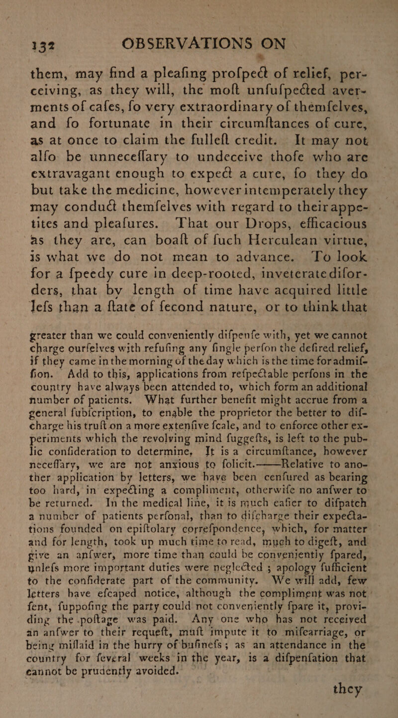 them, may find a pleafing profpeft of relief, per¬ ceiving, as they will, the moft unfufpefted aver¬ ments of cafes, fo very extraordinary of themfelves, and fo fortunate in their circumftances of cure, as at once to claim the fulled credit. It may not alfo be unneceffary to undeceive thofe who are extravagant enough to expecl a cure, fo they do but take the medicine, however intemperately they may condud themfelves with regard to their appe¬ tites and pleafures. That our Drops, efficacious hs they are, can boad of fuch Herculean virtue, is what we do not mean to advance. To look for a fpeedy cure in deep-rooted, invetcratedifor- ders, that by length of time have acquired little Jefs than a date of fecond nature, or to think that greater than we could conveniently difpetife with, yet we cannot charge ourfelves wjth refufing any Tingle perfon the defired relief, if they came in the morning of theday which isthe time foradmif- fion. Add to this, applications from refpeCtable perfons in the country have always been attended to, which form an additional number of patients. What further benefit might accrue from a general fubfenption, to enable the proprietor the better to dif- charge his truft on a more ex ten five fcale, and to enforce other ex¬ periments which the revolving mind fuggefts, is left to the pub¬ lic confideratiop to determine. It is a circumflance, however necefTarv, we are not anxious to folicit.-Relative to ano- ther application by letters, we have been cenfured as bearing too hard, in expe&ing a compliment, otherwife no anfwer to be returned. In the medical line, it is rnuch eafier to difpatch a number of patients perfonal, than fo difeharge their expecta¬ tions founded on epiftolary cprrefpondence? which, for matter and for length, took up much time to read, rpjjch to digefl, and give an apfwer, more time than could be conveniently fpared, ipilefs more important duties were negleCted ; apology fufbeient to the confiderate part of the community. We will add, few letters have efcaped notice, although the compliment was not fent, fuppofmg the party could not conveniently fparp it, provi¬ ding the -poftage was paid. Any one who has not received an anfwer to their requeft, mud impute it to mifearriage, or being miflaid in the hurry of bufinefs ; as an attendance in the country for feveral weeks in the year, is a difpenfation that cannot be prudently avoided. they