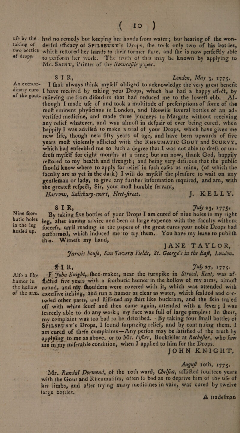 ufr by the taking of two bottles •f drops. An extraor¬ dinary cure *f the gout Nine fcor- butic holes in the leg kealed up. Alfo a like humor in the hollow of the arm. ( Jo ) hid no remedy but keeping her hands from water j but hearing of the won¬ derful efficacy of Spilsbury's Drops, Hie toi k only two of his bottles, which reltored her hands to their former date, and fhe is now perfectly able to perform her work. The truth ot this inay be known by applying to Mr. Saint, Printer of the Nevucafile paper. SIR, London, May 3, 1775. I (hall always think myfclf obliged to acknowledge the very gteat benefit I have received by taking you» Drops, which has had a happy tffeft, by relieving me from difoiders that had reduced me to the loweft ebb. Al¬ though I made ufe of and took a multitude of prescriptions of forrie of tha moll eminent phvficians in London, and likewiie feveral bottles of an ad- vertifed medicine, and made three journeys to Margate without receiving any relief whatever, and was almoft in defpair ot ever being cured, when happily I was adviled to make a tiial of your Drops, which have given me new life, though near fifty years of age, and have been upwards of five years molt violently afflicted with the Kheumatic Gout and Scurvy, which ha<| enfeebled me to fuch a degiee that I was not able to drefs or un- drefs myfeif for eight months at a timej but am now, thank God, happily reltoied to my health and ltrengthj and being very defnous that the public fhould know where to apply for relief in fuch cafes as mine, (of which the faculty are as yet in the daik) I will do myfeif the pleafure to wait on any gentleman or lady* to give any further information required, and am, with the greateft refpeft, Sir, your molt humble fervant, Harrow, Salisbury-court, Fleet-Jirect, J. KELLY. SIR, # 7«^a3> J775* By taking five bottles of your Drops I am cured of nine holes in my right leg, after having advice and been at large expence with the faculty without fucccfs, until reading in the papers of the great cures your noble Drops had performed, which induced me-to try them. You have my leave to publifh this. Witnefs my hand, JANE TAYLOR, Jarvis bojife, Sun Tavern Fields, St. George's in tbe Eafl, London. $ I R, 7^*7. 1775* \ John Fnight,.i\hoe-maker, near the turnpike in Strood, Kent, was af¬ flicted five yeats with a fcoibutic humor in the hollow of my arms, almoft round, and nSy (boulders were covered with it, which was attended with excelfive itching, ahd run a humor as clear as water, which fealded and c >r- i©<led other parts, and (tiffened my fhirt like buckram, and the fkin l'ca'ed off with white feurf and then came again, attended with a fever; 1 was icarcely able to do any woik j my face was full of large pimples: In (hoir, niv complaint was too bad to be del'cribed. By taking four fmall bottles of Spilsbury’s Drops, I found furpnzing relief, and by continuing them. I am cured of thefe complaints—Any perfon may be fatisfied of the truth by applying to me as above, or to Mr. Fijber, Bookfeller at Rocheji^r, who faw ins in my mifcrable condition, when J applied to him for the Drops. JOHN KNIGHT. \ Augnjl 10 th, 1775. Mr. Randal Dormond, of the 10th ward, Cbelfea, affli&ed fourteen years with the Gout and Rheumatifm, often fo bad as to deprive him of the ufe of his limbs, and after trying many medicines in vain, was cured by twelve large bottles. A tiadefman