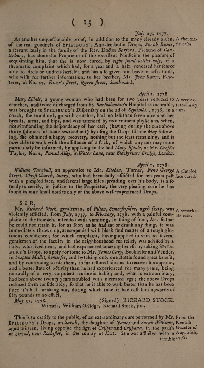 July 27, 1777. As another unqueftionable proof, in addition to the m^tny already given, A rheuma- of the real goodnels of Spilsbury’s Anti-fcoibutic Drops, Sarah Ranee, tic cafo* a fervant lately in the family of the Rev. l)o&or Rarford, Prebend of Can¬ terbury, has done the Ptoprieior of this excellent Medicine the pleafure of acquainting him, that the is now cured, by eight Jmall bottles only, cf a rheumatic complaint which had, for a year and a half, rendeied her fcarce able to drels or undiefs herfelf j and has alfo given him leave to refer thole, who wilh for farther information, to her brother, Mr. John Ranee, Pew- teier, at No. 27, Ewer's Jireet, Queen Jireet, Southwark, April 2, 1778 Mary Efdalet a young woman who had been for two years reduced to a very ex¬ crutches, and twice difeharged from St. Bartholomew's Hofpital as incurable, traordinary was brought to SpiLSBURY's Dil’peniary on the 2d of September, 1776, in a cure, coach, fhe could only go with crutches, had no let's than feven ulcers on her .b/eafts, aims, and hips, and was attended by two eminent phyfreians, when, notwithftanding the defpondency of her cafe, (having during the cuie above thiity fplinters of bone worked out) by ufing the Drops till the May follow¬ ing, Ate obtained a happy recovery, nothing but the fears remaining, and is now able to walk with the affiltance of a flick, of which any one may moie particularly be informed, by appl ving to the laid Mary Efdale, at Mr. Croft's Taylor, No. 2, Paved Alley, in Water Lane, near Blackfriars Bridge, London. April 2, 1778. William Turnbull, an apprentice to Mr. Kitchen, Turner, New George a pimpled Street, Cbrifl Church, Surry, who had been fadly affli&ed for ten years paft face cured, with a pimpled face, and feveral large biles fpreading over his body, is alfo ready to certify, in juflice to the Proprietor, the very pleafing cuie he has found in nine fmall bottles only of the above well-experienced Drops. SIR, Mr. Richard Stock, gentleman, of Pilton, Somerfetjhire, aged fixty, was A rcmarka- violently afRifted, from July, 1757, to February, 1778, with a painful com- b]c cafe, plaint in the (tomach, attended with vomiting, loathing of food, See. fothat he could not retain it, for as foon as he had eat or drank any thing, it was immediately thrown up, accompanied wi h black foul matter of a tough glu¬ tinous confidence j for which complaint, having applied in vain to feveral gentlemen of the faculty in the neighbourhood for relief, wasadvifedby a lady, who lived near, and had expetienced amazing benefit by taking Spils¬ bury’s Drops, to apply for fome to Mr. fames Cary, Bookfeller and Vender, in Shepton Mallet, Somerfet, and by taking only one bottle found great benefit, and by continuing to uie them, fo far reftored him as to recover his appetite, and a better Hate of activity than he had experienced for many years, being naturally of a very corpulent fcorbu'ic habit j and, what is extraordinary, had been above twenty years troubled with ulcerated legs} the above Drops reduced than confiderably, fo that he is able to walk better than he has beeo fince it’s fit ft breaking out, during which time it had coft him upwards of fifty pounds to no tfft£l. May 31, 1778. (Signed) RICHARD STOCK. Wrnefs, William Orlidge, Richard Stock, jun. This is to certify to the public, of an extraordinary cure performed by Mr. From the Spilsbury’s Drops, on Sarah, the daughter of James and Sarah Williams, Kentiih aged thirteen, living oppofite the fign of Crifpin and Crifpana, ir. the patifh Gazette of miStroud, near Rochejler, in the county ©f Kent, She was afilicled with 3 Aug. 26th., terrible r77^*