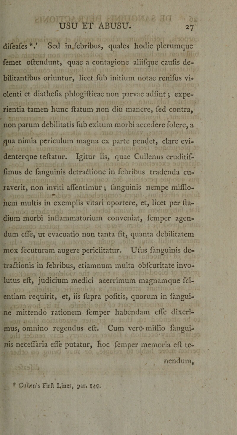 . i - *. ■ Ol 27 usu ET ABUSU. dlfeafes Sed in.febribus, quales hodie plerumque ■ ■ femet oftendunt, quae a contagione aliifque caufis de¬ bilitantibus oriuntur, licet fub initium notae renifus vi- ; olenti et diathefis phlogifticae non parvae adfint; expe¬ rientia tamen hunc ftatum non diu manere, fed contra, non parum debilitatis fub exitum morbi accedere folere, a qua nimia periculum magna ex parte pendet, clare evi- * denterque teftatur. Igitur iis, quae Cullenus eruditif- fimus de fanguinis detradtione in febribus tradenda cu- / « raverit, non inviti alTentimur ; fanguinis nempe miffio- m pem multis in exemplis vitari oportere, et, licet per fta- dium morbi inflammatorium conveniat, femper agen¬ dum effe, ut evacuatio non tanta lit, quanta debilitatem mox fecuturam augere periclitatur. Ufus fanguinis de- tradlionis in febribus, etiamnum multa obfcuritate invo¬ lutus eft, judicium medici acerrimum magnamque fci- entiam requirit, et, iis fupra pofitis, quorum in fangui- ne mittendo rationem femper habendam effe dixeri- mus, omnino regendus eft. Cum vero- miffio fangui- pis neceffiaria effe putatur, hoc femper memoria eft te- , ^ nendum,  s * ' ^ CuUen’s Firft Line«, par. I