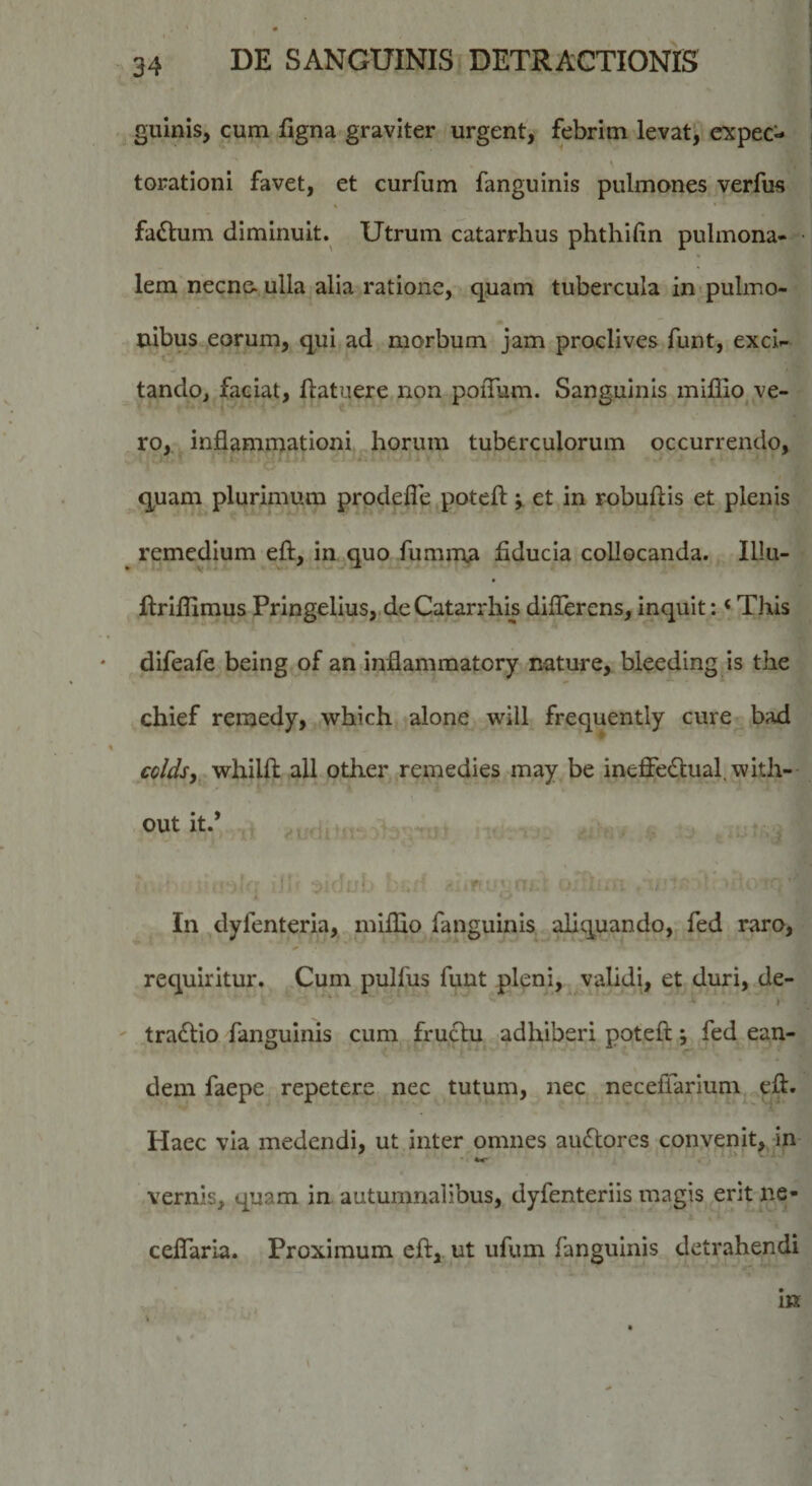 guinis, cum figna graviter urgent, febrim levat, cxpec- torationi favet, et curfum fanguinis pulmones verfus fadtum diminuit. Utrum catarrhus phthifin pulmona¬ lem necn&amp;ulla alia ratione, quam tubercula in-pulmo- nibus eorum, qui ad morbum jam proclives funt, exci¬ tando, faciat, ftatuere non poiTum. Sanguinis millio^ ve¬ ro,. inflammationi horum tuberculorum occurrendo, I. quam plurimum prodefle potcfl:et in rnbuftis et plenis remedium eft, inaquo fumma fiducia collocanda. Illu- flriflimus Pringelius, deCatarrhis diflerens, inquit: ‘ This difeafe being of an inflammatory nature, bleeding is the chief remedy, which alone will frequently cure bad coldsy whilft ali other remedies may be ineffe6lual,with- out it.’ /i f-i v In dyfenteria, miflio fanguinis aliquando, fed raro, requiritur. Cum pulfus funt pleni, ^ validi, et duri, de- I ' tradlio fanguinis cum fructu adhiberi poteft; fed ean¬ dem faepe repetere nec tutum, nec neceffarium efl. Haec via medendi, ut inter omnes au(Slorcs convenit, in vernis, quam in autumnalibus, dyfenteriis magis erit ne- ceflaria. Proximum eft,. ut ufum fanguinis detrahendi