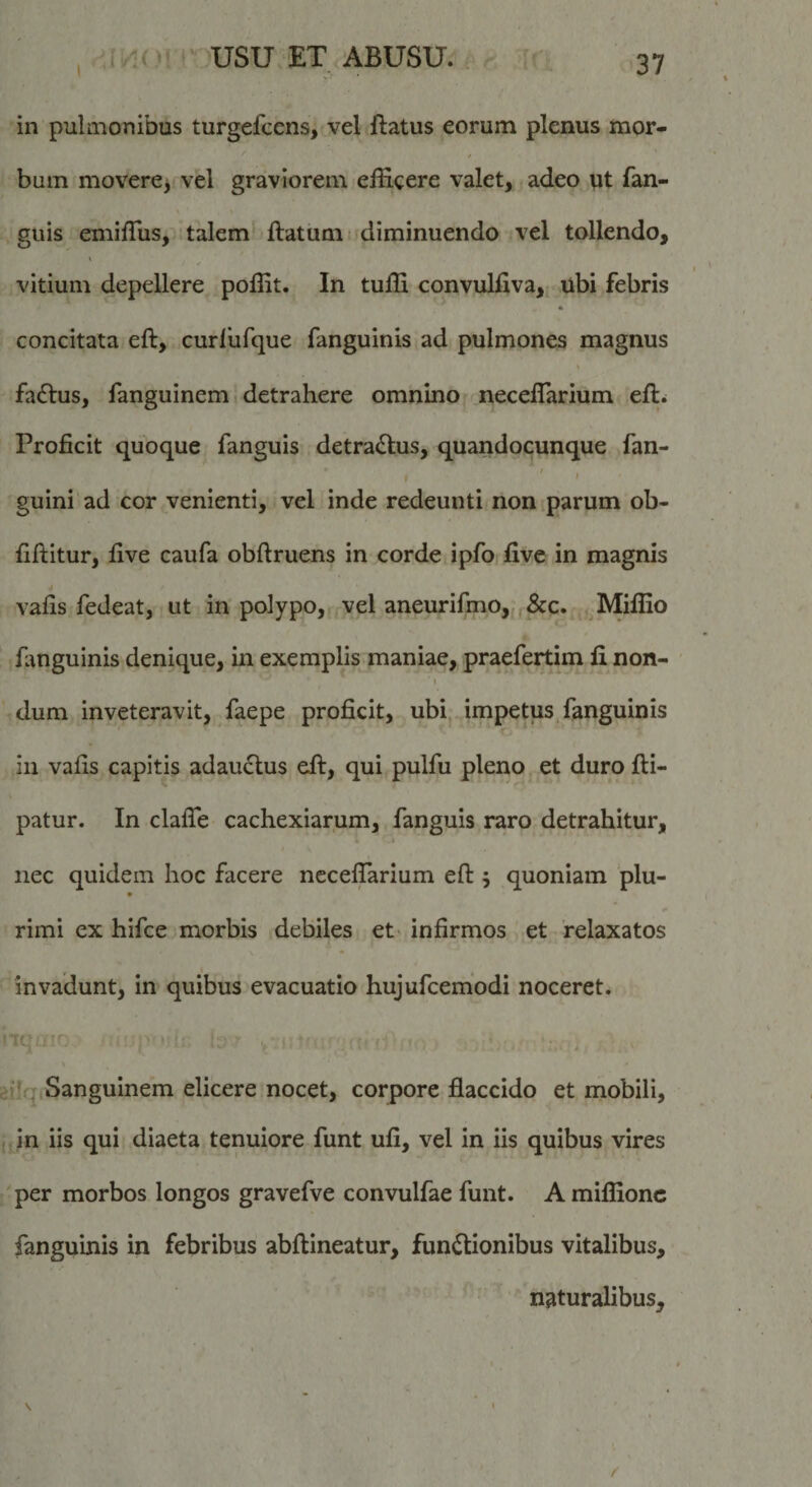 in pulmonibus turgefcens, vel flatus eorum plenus mor¬ bum movere&gt; vel graviorem efficere valet, adeo qt fan- guis eniiffiis, talem flatum i diminuendo vel tollendo, vitium depellere poffit. In tuffi convulflva, ubi febris concitata eft, curlufque fanguinis ad pulmones magnus fadlus, fanguinem detrahere omnino neceflarium efl. Proficit quoque fanguis detra&lt;Slus, quandocunque fan- ( ’ ' guini ad cor venienti, vel inde redeunti non parum ob- fiilitur, five caufa obflruens in corde ipfo five in magnis vafis fedeat, ut in polypo, vel aneurifmo„,&amp;c. Miffio fanguinis denique, in exemplis maniae, praefertim fi non- dum inveteravit, faepe proficit, ubi impetus, fanguinis in vafis capitis adau£lus eil, qui pulfu pleno et duro fli- patur. In clalTe cachexiarum, fanguis raro detrahitur, nec quidem hoc facere ncceffiarium efl 5 quoniam plu- * rimi ex hifce morbis debiles et infirmos et relaxatos invadunt, in quibus evacuatio hujufcemodi noceret. ilq Sanguinem elicere nocet, corpore flaccido et mobili, in iis qui diaeta tenuiore funt ufi, vel in iis quibus vires per morbos longos gravefve convulfae funt. A miffionc fanguinis in febribus abflineatur, functionibus vitalibus, naturalibus.