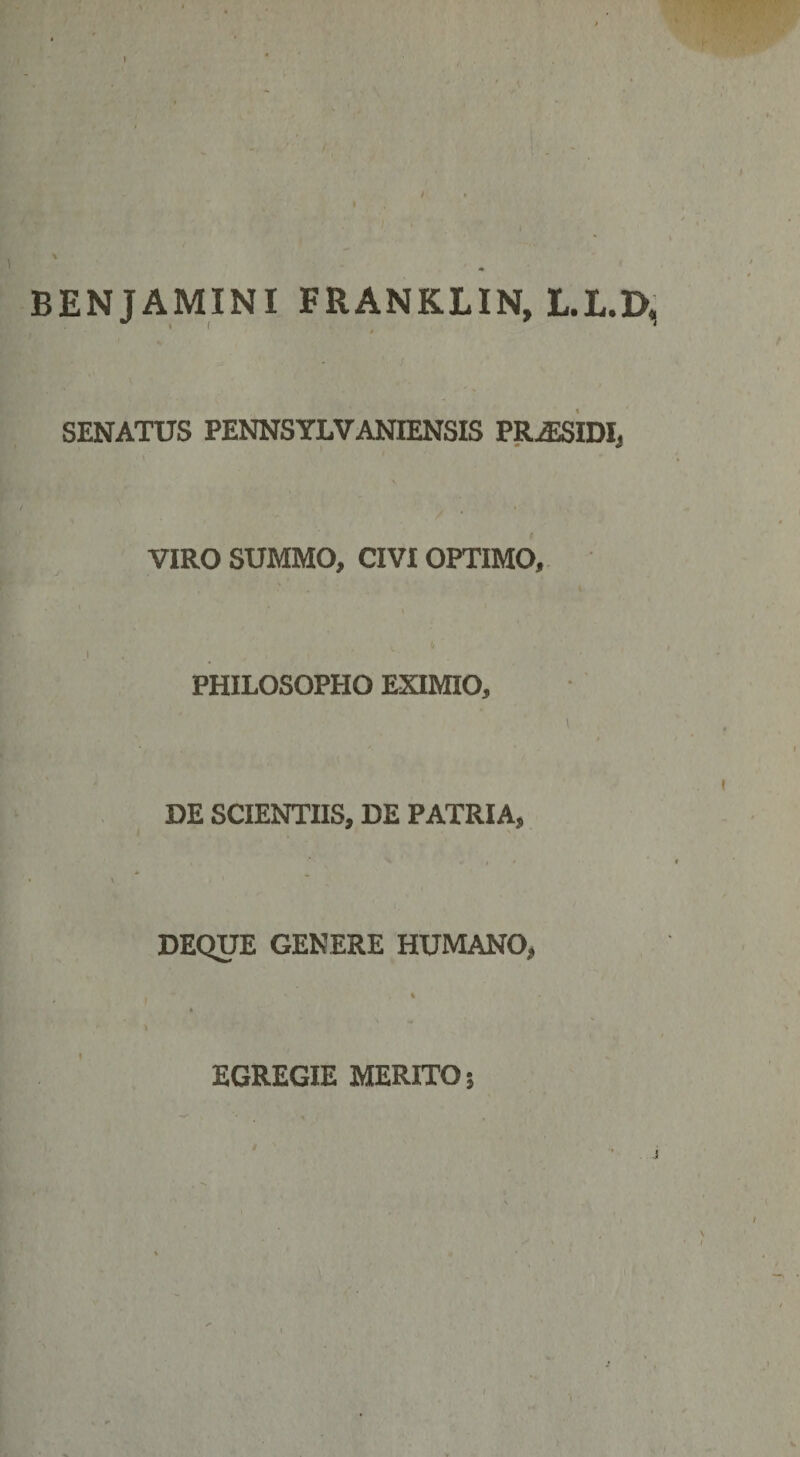 BENJAMINI FRANKLIN, L.L.D, / SENATUS PENNSYLVANIENSIS PRiESIDI, VIRO SUMMO, CIVI OPTIMO, 1 , • * J ,  , ; • ' PHILOSOPHO EXIMIO, \ DE SCIENTIIS, DE PATRIA, » X DEQUE GENERE HUMANO, EGREGIE MERITO;