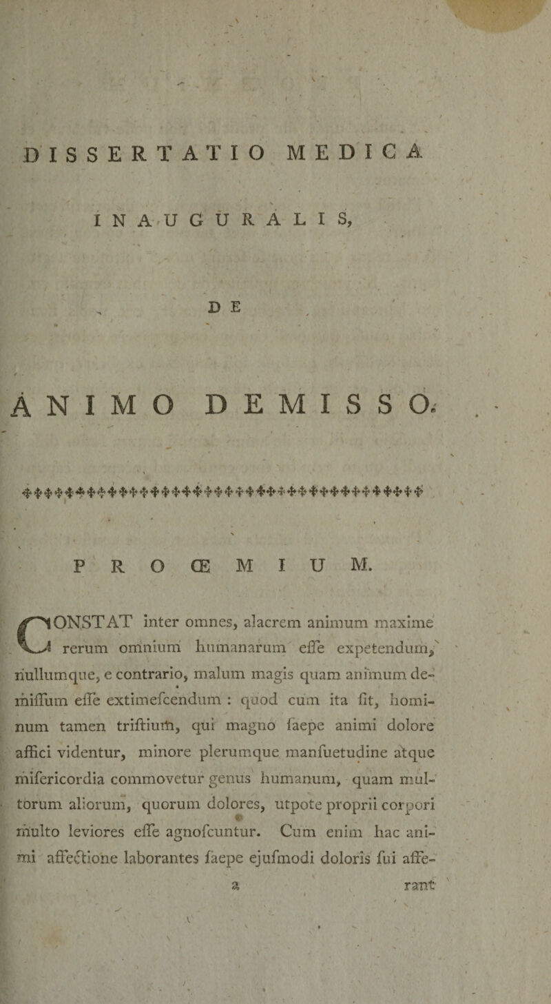 INAUGURALIS, D E * ANIMO DEMISSO. 4* 'f' 4’$ ^ 4* ^ *f* *f* 4* 4* ^ 4* 4 4* 4 4 4^ 4» 4*4 4* 4 4* 4* 4* 4* 4* 414 4* 4* N V P R O GE M I U M. ClONSTAT inter omnes, alacrem animum maxime i rerum omnium humanarum ede expetendum/ riullumque, e contrario, malum magis quam animum de- * milium ede extimefcendum : quod cum ita fit, homi¬ num tamen triftiurh, qui magno faepe animi dolore affici videntur, minore plerumque manfuetudine atque mifericordia commovetur genus humanum, quam mul¬ torum aliorum, quorum dolores, utpote proprii corpori © multo leviores effie agnofcuntur. Cum enim hac ani¬ mi affectione laborantes faepe ejufmodi doloris fui affe- a rant * . 1 t ■ ■ ' , » \ , V V i v \ \ • r .  ' '