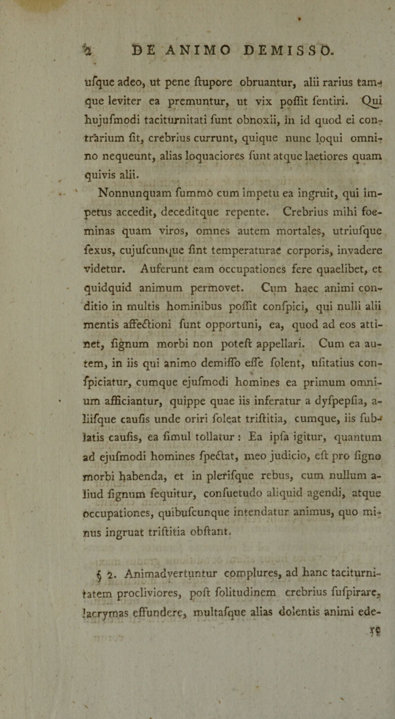 ufque adeo, ut pene ftupore obruantur, alii rarius tam-» que leviter ea premuntur, ut vix poffit fentiri. Qui hujufmodi taciturnitati funt obnoxii, in id quod ei con¬ trarium (it, crebrius currunt, quique nunc loqui omni¬ no nequeunt, alias loquaciores funt atque laetiores quam quivis alii. Nonnunquam fummb cum impetu ea ingruit, qui im¬ petus accedit, deceditque repente. Crebrius mihi foe- minas quam viros, omnes autem mortales, utriufque fexus, cujufcunque fint temperaturae corporis, invadere videtur. Auferunt eam occupationes fere quaelibet, et quidquid animum permovet. Cum haec animi con¬ ditio in multis hominibus pollit confpici, qui nulli alii mentis affe&amp;ioni funt opportuni, ea, quod ad eos atti¬ net, fignum morbi non poteft appellari. Cum ea au¬ tem, in iis qui animo demiffo effe folent, ulitatius con- fpiciatur, cumque ejufmcdi homines ea primum omni¬ um afficiantur, quippe quae iis inferatur a dyfpepfia, a- liifque caufis unde oriri foleat triftitia, cumque, iis fub- 'latis caufis, ea fimul tollatur : Ea ipfa igitur, quantum ad ejufmodi homines fpe&amp;at, meo judicio, eft pro figno morbi habenda, et in plerifque rebus, cum nullum a- liud fignum fequitur, confuetudo aliquid agendi, atque occupationes, quibufcunque intendatur animus, quo mi¬ nus ingruat triftitia obftant. $ 2. Animadvertuntur complures, ad hanc taciturni¬ tatem procliviores, poft folitudinem crebrius fufpirarc., iacrymas effundere, multafque alias dolentis animi ede-