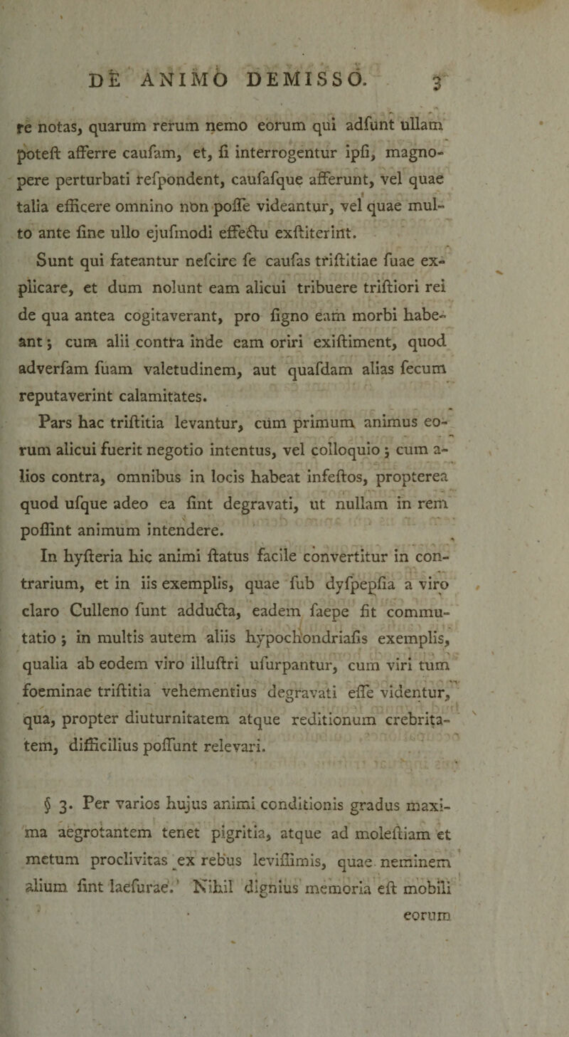 re notas, quarum rerum nemo eorum qui adfunt ullam poteft afferre caufam, et, fi interrogentur ipfi, magno» pere perturbati refpondent, caufafque afferunt, vel quae talia efficere omnino non pofle videantur, vel quae mul¬ to ante fine ullo ejufmodi effeftu exftiterint. Sunt qui fateantur nefcire fe caufas tfiftitiae fuae ex» plicare, et dum nolunt eam alicui tribuere triftiori rei de qua antea cogitaverant, pro figno eam morbi habe¬ ant j cum alii contra inde eam oriri exiftiment, quod adverfam fuam valetudinem, aut quafdam alias fecum reputaverint calamitates. Pars hac triftitia levantur, cum primum animus eo¬ rum alicui fuerit negotio intentus, vel colloquio } cum a- lios contra, omnibus in locis habeat infeftos, propterea t f-v» v quod ufque adeo ea fint degravati, ut nullam in rem poffint animum intendere. In hyfleria hic animi flatus facile convertitur in con¬ trarium, et in iis exemplis, quae fub dyfpepfia a viro claro Culleno funt addu£ta, eadem faepe fit commu¬ tatio j in multis autem aliis hypochondriafis exemplis, qualia ab eodem viro illuftri ufurpantur, cum viri tum foeminae triftitia vehementius degravati effe videntur, . - ■ ' qua, propter diuturnitatem atque reditionum crebrita¬ tem, difficilius poffunt relevari. § 3. Per varios hujus animi conditionis gradus maxi- - . I ■ - . . -s . ma aegrotantem tenet pigritia, atque ad moleftiam et metum proclivitas ex rebus leviffimis, quae neminem alium fint laefurae.' Nihil dignius memoria eft mobili eorum