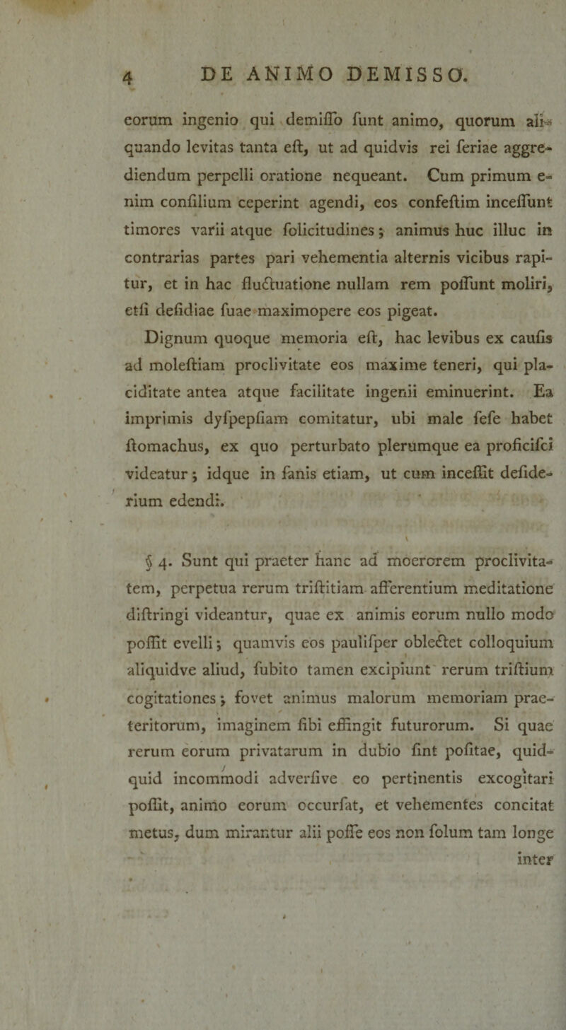 eorum ingenio qui demiflo funt animo, quorum ali¬ quando levitas tanta eft, ut ad quidvis rei feriae aggre¬ diendum perpelli oratione nequeant. Cum primum e- nim conftlium ceperint agendi, eos confeftim incedunt timores varii atque folicitudines; animus huc illuc in contrarias partes pari vehementia alternis vicibus rapi¬ tur, et in hac flu&amp;uatione nullam rem polTunt moliri, etli defidiae fuae maximopere eos pigeat. Dignum quoque memoria eft, hac levibus ex caufts ad moleftiam proclivitate eos maxime teneri, qui pla¬ ciditate antea atque facilitate ingenii eminuerint. Ea imprimis dyfpepfiam comitatur, ubi male fefe habet ftomachus, ex quo perturbato plerumque ea proficifci videatur; idque in fanis etiam, ut cum incelSt deftde- rium edendi. § 4. Sunt qui praeter hanc ad moerorem proclivita¬ tem, perpetua rerum triftitiam afferentium meditatione diffringi videantur, quae ex animis eorum nullo modo poffit evelli *, quamvis eos paulifper oble£let colloquium aliquidve aliud, fubito tamen excipiunt rerum triftium cogitationes j fovet animus malorum memoriam prae¬ teritorum, imaginem libi effingit futurorum. Si quae rerum eorum privatarum in dubio ftnt pofttae, quid¬ quid incommodi adverftve eo pertinentis excogitari poffit, animo eorum cccurfat, et vehementes concitat metus, dum mirantur alii poffe eos non folum tam longe inter i