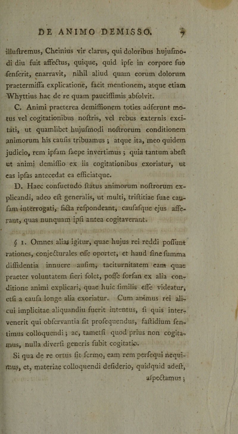 DE ANIMO DEMISSO. 4 % ' i illuftremus, Cheinius vir clarus, qui doloribus hujufmo- di diu fuit affe&amp;us, quique, quid ipfe in corpore fuo fenferit, enarravit, nihil aliud quam eorum dolorum praetermifla explicatione, facit mentionem, atque etiam Whyttius hac de re quam pauciffimis abfolvit. C. Animi praeterea demiffionem toties adferunt mo¬ tus vel cogitationibus noftris, vel rebus externis exci¬ tati, ut quamlibet hujufmodi noflrorum conditionem animorum his caulis tribuamus ; atque ita, meo quidem judicio, rem ipfam faepe invertimus ; quia tantum abefi ut animi demiffio ex iis cogitationibus exoriatur, ut eas ipfas antecedat ea efficiatque. D. Haec confuetudo flatus animorum noflrorum ex¬ plicandi, adeo efl generalis, ut multi, triflitiae fuae cau- fam interrogati, fiCla refpondeant, caufafque ejus affe¬ rant, quas nunquam ipfi antea cogitaverant * § i. Omnes alias igitur, quae hujus rei reddi poliunt rationes, conjecturales ede oportet, et haud fine fumma diffidentia innuere aufim, taciturnitatem eam quae praeter voluntatem fieri folet, poffe forfan ex alia con¬ ditione animi explicari, quae huic fimilis effe videatur, etfi a caufa longe alia exoriatur. Cum animus rei ali¬ cui implicitae aliquandiu fuerit intentus, fi quis interr venerit qui obfervantia fit profequendus, faftidium fen- timus colloquendi *, ac, tametfi quod prius non cogita¬ mus, nulla diverfi generis fubit cogitatio. Si qua de re ortus fit Termo, eam rem perfequi nequi¬ mus, et, materiae colloquendi defiderio, quidquid adefl, alpeCtamus,